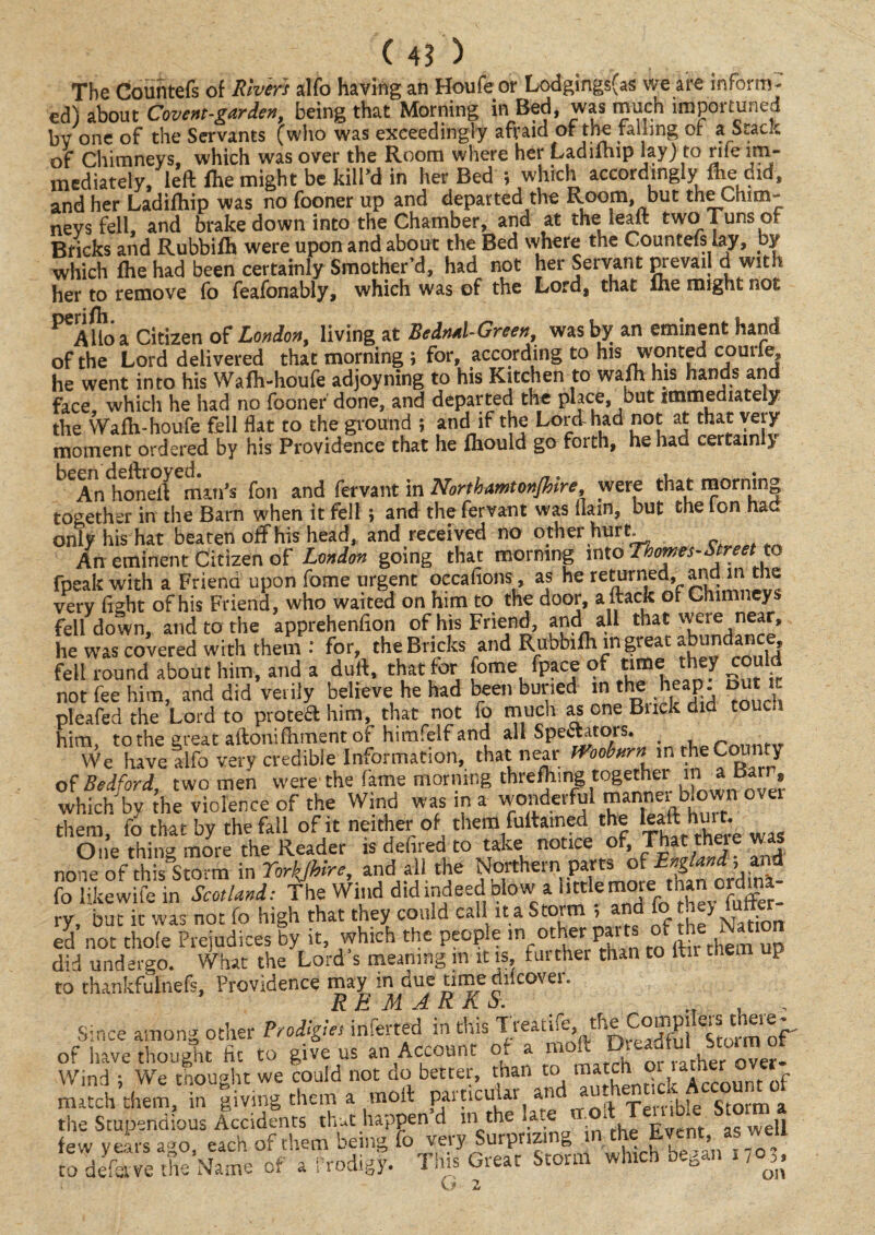 The Countefs of Rivers alfo having an Houfe or Lodgings(as we are inform- ed) about Covent-garden, being that Morning in Bed, was much impoituned bv one of the Servants (who was exceedingly afraid of the falling of a Stack of Chimneys, which was over the Room where her Ladilhip lay) to rife im¬ mediately, left fhe might be kill’d in her Bed ; which accordingly flie did, and her Ladilhip was no fooner up and departed the Room, but the Chim¬ neys fell, and brake down into the Chamber, and at the lean: two Tuns of Bricks and Rubbifh were upon and about the Bed where the Countefs lay, by which Ihe had been certainly Smother’d, had not her Servant prevail d with her to remove fo feafonably, which was of the Lord, that *he might not lio a Citizen of London, living at Bedml-Green, was by an eminent hand of the Lord delivered that morning ; for, according to his wonted courle, he went into his Wafh-houfe adjoyning to his Kitchen to wafh his hands and face which he had no fooner done, and departed the place, but immediately the Wafh-houfe fell flat to the ground ; and if the Lord-had not at that very moment ordered by his Providence that he fhould go forth, he had certainly ^An honeft man’s foil and fervant in Northamtonjhire, were that morning together in the Barn when it fell; and the fervant was (lain, but the Ion had only his hat beaten off his head, and received no other hurt An eminent Citizen of London going that morning into Thornes-Street to fpeak with a Friend upon fome urgent occalions, as he returned, arid in the very fight of his Friend, who waited on him to the door, aftack of Chimneys fell down, and to the apprehenfion of his Friend, and all that were near, he was covered with them : for, the Bricks and Rubbifh in greac abundance fell round about him, and a duft, that for fome face of nmethey could not fee him, and did verily believe he had been buried in the heap out it pleafed the Lord to protea him, that not fo much as one Buck did tou^.i him, to the great aftonifhment of himfelf and all Spectators. _ r n We have alfo very credible Information, that near mobnrn in he County of Bedford, two men were the fame morning threfhmg together iti a Barr, which by the violence of the Wind was in a wonderful mnnei blown ovei them, fo that by the fall of it neither of them fuitained the leaft hui t. One thing more the Reader is defined to take notice of, That theie was none of this Storm in Torkjhire, and all the Northern parts of England, and lb Me inScotland: The Wind did indeed blow a little more: than ordina¬ ry, but it was not fo high that they comd call it a Storm , and fo they futt ed not thofe Prejudices by it, which the people m other part of the Nation did undergo. What the Lord s meaning in it is, furthei than to ltu tnen P to thankfulnefis, Providence may in due time diicover. REMARKS. , Since among other Prodigies inferred in this Tieatiie, the Cornpi of have thought fit to give us an Account o. a n ‘ ,er Over- Wind ; We thought we could not do better, than to “ ^ ' nt 0f match them, in living them a molt particdar and wriiennck the Stupendous Accidents that happen d in the la. 1 , £ t aswell few years ago, each of them being fo very Surprizn „ , > to defstve the Name of a Prodigy. This Great Storm which began no,, G 2