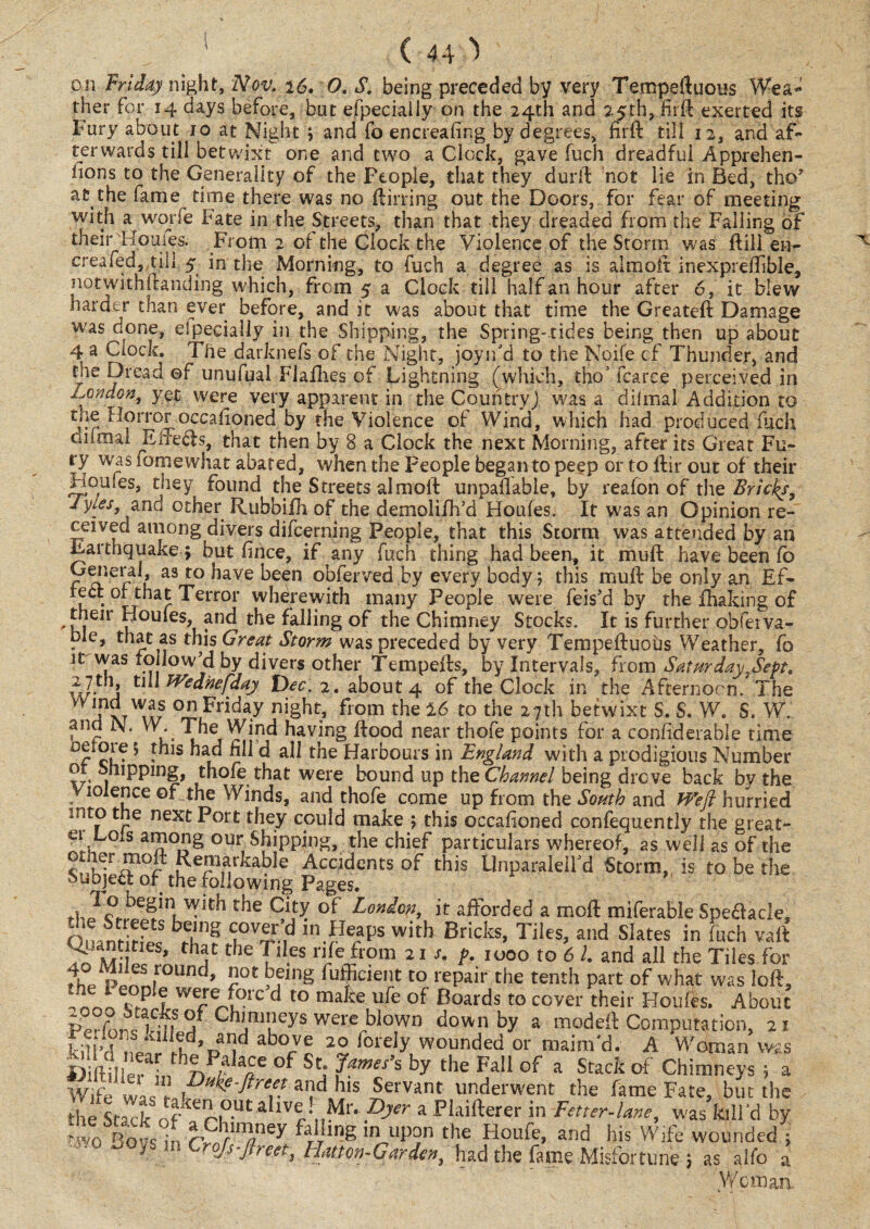 on Friday night, Nov, 26. O, S. being preceded by very Tempeftuous Wea¬ ther For 14 days before, but efpeciaily on the 24th and 25th, hi ft exerted its Fury about 10 at Night ; and fo encreafing by degrees, fir ft till 12, and af¬ terwards till betwixt one and two a Clock, gave fuch dreadful Apprehen¬ sions to the Generality of the People, that they durft not lie in Bed, the’ at.the fame time there was no flirting out the Doors, for fear of meeting with a^worfe Fate in the Streets, than that they dreaded from the Falling of their Houies. From 2 of the Clock the Violence of the Storm was ftill en- creafed, till 5 in the Morning, to fuch a degree as is aimoit inexpreffible, notwithstanding which, from 5 a Clock till half an hour after 6, it blew harder than ever before, and it was about that time the Greateft Damage was done, Specially in the Shipping, the Spring-tides being then up about 4 a Clock. The darknefs of the Night, joyifd to the No.ife cf Thunder, and the Dread ©f unufual Flafhes of Lightning (which, tho3 fcarce perceived in i.ondon, yet were very apparent in the Countryj was a dilmal Addition to the Horroroccalioned by the Violence of Wind, which had produced fuch Giimal Ene<fts, that then by 8 a Clock the next Morning, after its Great Fu¬ ry was iomewhat abated, when the People began to peep or to ftir out of their Homes, they found the Streets almoft unpayable, by reafon of the Bricks, Jyles, and other Rubbifti of the demolifh’d Houles. It was an Opinion re- cetvec among divers difcerning People, that this Storm was attended by an Earthquake $ but fince, if any fuch thing had been, it muft have been fo Geiieral, as to have been obferved by every body; this muft be only an Ef¬ fect of that Terror whdrewith many People were feis'd by the fhaking of 'k! Ir ^ou*es> and ^e falling of the Chimney Stocks. It is further obferva- ble, that as this Great Storm was preceded by very Tempefluobs Weather, fo it was ro low'd by divers other Tempefts, by Intervals, from Saturday}Sept, w- J tj Wednefday Dec. 2. about 4 of the Clock in the Afternoon. The TxtWiLS °n Friday ni§ht* fiom the 16 to the 27th betwixt S. S. W. S. WH and N. W. The Wind having flood near thofe points for a confiderable time r ci?* !hls ad d all the Harbours in England with a prodigious Number or Snipping, thofe that were bound up the Channel being drove back bv the Violence of the Winds, and thofe come up from the South and Weft hurried mto the next Port they could make ; this occafioned confequently the great- ei Lois among our Shipping, the chief particulars whereof, as well as of the other moft Remarkable Accidents of this Unparalelfd Storm, is to be the Suojea of the following Pages. tb J ?.befln, the Cify of London, it afforded a moft miferable Spedacle, On nHrffc T-.-n HH1* with Bricks, Tiles, and Slates in fuch vaft w th;|c the des life from 21 s. p. 1000 to 61. and all the Tiles for i° p‘“ round, not being fufficient to repair the tenth part of what was loft, we/®forc d to make ufe of Boards to cover their Houles. About if j* Cn'm'ieys were blown down by a modeft Computation, 21 kill’d nVff Ik ’parJd ab°v® 20 forely wounded or maim'd. A Woman was Oiftiller L hn°f StJ ?awes’s by the FaI1 of a Stackof Chimneys ; a Wife was rot kf-ftfeet and his Servant underwent the fame Fate, but the the Stack ff ier|OUt a iVr ,.Ml' Pjer a Plaifterer in Fetter-lane, was kill'd by >wo Bat in r?I}lnfey faJlng llP0n the Houfe, and his Wife wounded ; 0 y m Crofs-ftreet, Hatton-Carden, had the fame Misfortune ; as alfo a Woman.