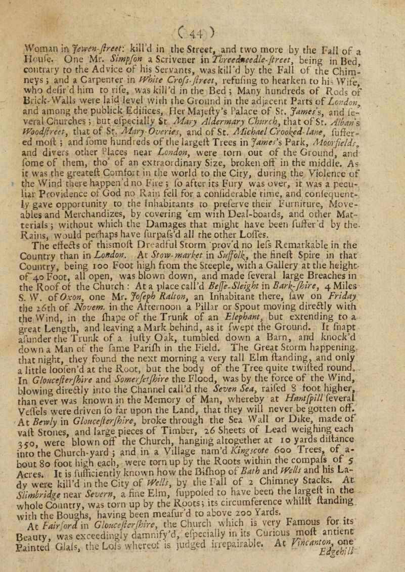 Woman in jewen-ftreet: kill'd in the Street, and two more by the Fall of a Houle. One Mr. Simpfon a Scrivener in Threedmeedle-ftreet, being in Bed contrary to the Advice of his Servants, was kill'd by the Fall of the Chim¬ neys ] and a Carpenter in White Crofts-ftreet, refilling to hearken to his Wife, who defir’d him to rife, was kill’d in the Bed 5 Many hundreds of Rods of Brick-Walls were laid level with the Ground in the adjacent Parts of Londony and among the publick Edifices, Her Majefty’s Palace of Sr. James's, and fe¬ ver a 1 Churches ; but elpeciallv St. Mary Aldermary Church, that of St. Allan's, Woodftreet, that of Sr. Alary- Queries, and of St. Michael Crooked- lane, fufrer- ed moil: ; and fome hundreds of thelargell Trees in James's Park, Moprfields9 and divers other Places near London, were torn out of the Ground, and' fome of them, tho5 of an extraordinary Size, broken, off in the middle. Ar -* 1 , n c , ’ ,1 1 1 « ^ • 1 » It- t* 1 lldl IT £ UV VJV7U iiu ivaiii 1C11 1UI d GUIillUCl dUiC IH5.IV} cUJvl LUIilvC| U vli ly gave opportunity to the Inhabitants to preferve their Furniture, Move¬ ables and Merchandizes, by covering ’em with Deal-boards, and other Mat- terials \ without which the Damages that might have been fuffer’d by the- Rains, would perhaps have furpafs’d all the other Loffes. The efie&s of thismoft Dreadful Storm *prov d no lefs Remarkable in the Country than in London, At Stow-market in Suffolk[9 the finefl Spire in that Country, being 100 Foot high from the Steeple, with a Gallery at the height of'4oFoot, all open, was blown down, and made feveral large Breaches in the Roof of the Church : At a place call’d Beffe.Sleight in Bark^Jhire, 4 Miles S. W. of Oxon, one Mr. Jofeph Ration, an Inhabitant there, faw on Friday the 2,6th of Novem. in the Afternoon a Pillar or Spout moving dire&ly with the Wind, in the fhape of the Trunk of an Elephant, but extending to a great Length, and leaving a Mark behind, as it fwept the Ground. It fnapt afunder the Trunk of a Iufty Oak, tumbled down a Barn, and knock’d down a Man of the fame Parifli in the Field. The Great Storm happening- that night, they found the next morning a very tall Elm Handing, and only a little loofen’d at the Root, but the body of the Tree quite twilled round. In Gloucefterjhire and Somerjetfhire the Flood, was by the force of the Wind, blowing direffly into the Channel call’d the Seven Sea, raifed S foot higher, than ever was known in the Memory of Man, whereby at Huntfpill feveral Veffels were driven fo far upon the Land, that they will never begotten off. At Bewly in Gloucefterjhire, broke through the Sea Wall or Dike, made of vail Stones, and large pieces of Timber, 26 Sheets of Lead weighing each 550, were blown off the Church, hanging altogether at 10 yards diltance into’the Church-yard ; and in. a Village nam’d Kingscote 600 Trees, of a- bout 80 foot high each, were torn up by the Roots within the cpmpals of- 5 Acres It is fufficiently known how the Bffhop of Bath and Wells and his La¬ dy were kill’d in the City of Wells, by the Fall of 2 Chimney Stacks. At Slimbridge near Severn,, a fine Elm, fuppoled to have been the largett m the whole Country, was torn up by the Roots, its circumference whult Handing wirh the Boughs, having been meafur’d to above 200 Yards. At Fair ford m Gloucefterjhire, the Church which is very Famous for its Beauty, was exceedingly damnify’d, especially in its Curious moft antient Painted Dials, the Lo.fi whereof is judged unrepairable. At Vmnntm^one