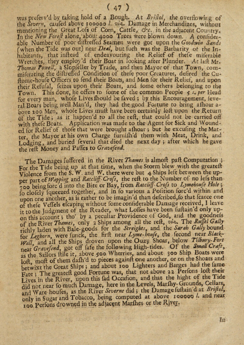 was preferVd by taking hold of a Bough, At Briftol, the overflowing of the Severn, caufed above iooooo /, viz. Damage in Merchandizes, without mentioning the Great Lofs of Corn, Cattle, &c, in the adjacent Country* In the New Forefi alone, about 4000 Trees were blown down. A consider¬ able Number of poor diftrefled Seamen were got upon the Goodwin Sands (when the Tide was out) near Deal, but fuch was the Barbarity of the In¬ habitants, that inftead of endeavouring the Relief of thefe miferable Wretches, they employ'd their Boat in looking after Plunder. At laft Mr* Thomas Powell, a Slopfeller by Trade, and then Mayor of that Town, com- miferating the diftreffed Condition of thefe poor Creatures, defired the Cu- ftome-houfe Officers to fend their Boats, and Men for their Relief, and upon their Refufal, feizes upon their Boats, and lome others belonging to the Town. This done, he offers to fome of the common People 5 /. per Head for every man, whofe Lives fliould be faved ; by this Encouragement, (eve- ral Boats being well Man’d, they had the good Fortune to bring aflioar a- bove 200 Men, whole Lives muff have been certainly loll upon the Return of the Tide; as it happen'd to all the reft, that could not be carried off with thefe Boats. Application was made to the Agent for Sick and Wound¬ ed for Relief of thofe that were brought aftioar j but he excufing the Mat¬ ter the Mayor at his own Charge furnifli’d them with Meat, Drink, and Lodging, and buried feveral that died the next day 5 after which he gave the reft Money and Paffes to Gravefend. The Damages fuffered in the River Thames is almoft paft Computation % For the Tide being up at that time, when the Storm blew with the greateft Violence from the S. W. and W. there were but 4 Ships left between the up¬ per part of flapping and Ratcliff- Crofs, the reft to the Number of no lefs than 700 beingforcff into the Bite or Bay, from Ratcliff-Crofs to Ljimehoufe Hole $■ fo clofely Squeezed together, and in fo various a Polition forc’d within and upon one another, as is rather to be imagin’d than defcribed,fo that fcarce one of thefe Veflels cfcaping without fome considerable Damage received, I leave it to the Judgment of the Reader, what Loffes have been fuftain’d only up- on this account; tho’ by a peculiar Providence of God. and the goodnefs of the River Thames, only 2 Ships among all the relt, viz*. The Bujjel Gally richly laden yvith Bale-goods for the Streights, and the Sarah Gaily bound for Leghorn, were funck, the firft near Lyme-houfe, the fecond near Black- Wall and all the Ships droven upon the Ouzy Shoar, below Tilbury-Fort near 'Gravefend, got off fafe the following High- tides. Of the Small Crafty as the Sailors (file it, above 500 Wherries, and about 300 Ship Boats were loft moft of them dalh’d to pieces againft one another, or on the Shoars and betwixt the Great Ships; and about 100 Lighters and Barges had the fame Fate ; The greateft good Fortune was, that not above 22 Perfons loft their I ives in the River, upon this fad Occaffon, and that the hight of the Tide did not near fo much Damage, here in the Levels, Marfliy-Grounds, Cellars, and Ware houfes, as the River Severne did ; the Damage fuftain d at BrtjtoG only in Sugar and Tobacco, being computed at above iqoqqq L ana near. 100 Perfons drowned in the adjacent Mar flies or the RjY€I?