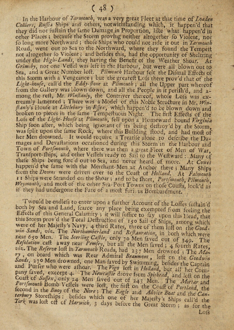 In the Harbour of Yarmouth, was a very great Fleet at that time of Loaden Colliers, Ruffia Ships and others, notwithstanding which, it happen’d that they did not fuftain the fame Damage in Proportion, like what happen’d in other Places ; becaufe the Storm proving neither altogether fo Violent, nor fo long more Northward ; thofe Ships who could not ride it out in Yarmouth Road, went out to Sea to the Northward, where they found the Tempeft not altogether fo Violent; and befides this, had the opportunity of Sheltring under the High-Lands, they having the Benefit of the Weather Shoar. At Grimily, not one Veil'd was left in the Harbour, but were ail blown out to Sea, and a Great Number loft. Plimouth Harbour felt the Difmal Effects of this Storm with a Vengeance ; but the greateft Lofs there proved that of the Light-houfe, call’d the Eddy-ftone at Plimouth ; all the Upper part whereof from the Gallery was blown down, and all the People in it perifh’d, and a- mong the reft, Mr. Winftanly, the Contriver thereof, whole Lofs was ex- treamly lamented ; There was a Model of this Noble Structure in Mr. Win- ftanlys Houfe at Little bury in Ejjex, which happen’d to be blown down and broken to pieces in the fame Tempeiluous Night. The firfl EfFe&s of the Lofs of the Light-Houfe at Plimouth, fell upon a Homeward bound Virginia Ship foon after, which being ignorant cf its being deftroy'd by the Storm, was fplit upon the fame Rock, where this Building flood/ and had moft of her Men drowned. It would require a Treatife alone to defcribe the Da¬ mages and Devallarions occafioned during'this Storm in the Harbour and Town of Portfmouth, where there was then a great Fleet of Men of War Tranfport-ihips, and other VelTels ready to Sail to the Weft ward : Many of thefe Ships being forc’d out to Sea, and never heard of more. At Cowes happen d the fame with the Merchant-Men at Anchor there; Many Ships from the Downs were driven over to-the Coaft of Holland. At Falmouth 11 Ships were Stranded on the Shoar ; and to be fhcrt, Portfmouth, Plimouth Weymouth, and moll of the other Sea-Port Towns on thofe'Coafts look’d as if they had undergone the Fate of a moil furious Bombardment. Twpuid be endlefs to enter upon a further Account of the Loffes fuftain;d Ulld>fc?iXQ any Place being exempted from feeling the E-fteds of this Geneiai Calamity ; it will iufhce to lay upon this Head°that w^rfWyflh^talI)e^nrf 150 Sail ofC/ing Whid! vveieofhei Majeliy s Navy, 4 third Rates, three of them loft on the Good- mn Sands, vik. The Northumberland and Reft duration, in both which were near 650 Men. The Sterling Caftle, only 70 Men laved out of 349 The Refolutum c& away near Pern fey, but all the Men faved ; 4 fourthRates The Referve olt m W Roads, had 237 Men drowned ; The Mai ry on board which was Rear Admiral Beaumont, loft on the Goodwin W, 270 Men drowned one Man laved by Swimming, befides he Captain and Purler who were allioar. The Vigo loft in Holland, but all her Com 4- The Nevcaflle drove from Spithead, and loft on he Co.ft of Sajfexf only 24 Men faved out of 243 Men The Mortar and fecl(Tmh f°fb Vi u Wxe/e loft’ thefi,ft on the Coaft of Portland the lecond in the Buoy of the Nore; The Earle and Advice .1 ’ tne terbury Storeftiips: befides which one If her Ma.eftv’sshin!A h£C?’ ** »*•“ * <*«**,» hLV&SiStf S3£ ft Lois