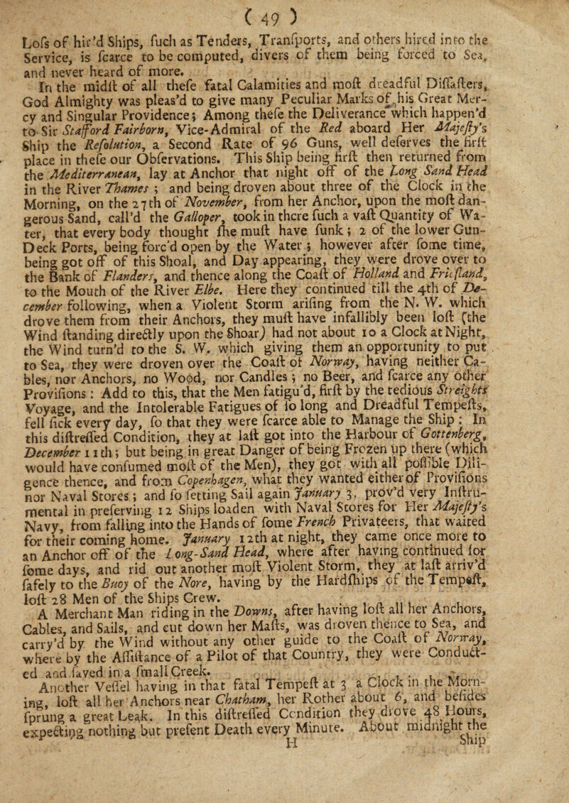 Lofs of hir’d Ships, fuch as Tenders, Tranfports, and others hired into the Service, is fcarce to be computed, divers of them being forced to Sea, and never heard of more. In the mid It of all thefe fatal Calamities and molt dreadful Dilkfters, God Almighty was pleas’d to give many Peculiar Marks of,his Great Mer¬ cy and Singular Providence; Among thefe the Deliverance which happen’d to Sir Stafford Fairborn, Vice-Admiral of the Red aboard Her Majeftfs Ship the Refaction, a Second Rate of 96 Guns, well defer ves the fir ft place in thefe our Obfervations. This Ship being firft then returned from the Mediterranean, lay at Anchor that night off of the long Sand Head in the River Thames ; and being droven about three of the Clock in the Morning, on the 27 th of November, from her Anchor, upon the moft dan¬ gerous Sand, call’d the Galloper, took in there fuch a vaft Quantity of Wa ¬ ter, that every body thought fhe muft have funk ; 2 of the lower Gun- Deck Ports, being forc’d open by the Water ; however after fome time, being got off of this Shoal, and Day appearing, they were drove over to the Bank of Flanders, and thence along the Coaft of Holland and Fru/land, to the Mouth of the River Elbe. Here they continued till the 4th of De¬ cember following, when a Violent Storm arifing from the N. W. which drove them from their Anchors, they muft have infallibly been loft (the Wind (landing direftly upon the ShoarJ had not about 10 a Clock at Night, the Wind turn’d to the S. W, which giving them an opportunity to put to Sea, thev were droven over the Coaft ot Norway, having neither Ca~ hies, nor Anchors, no Wood, nor Candles; no Beer, and fcarce any other Provifions: Add to this, that the Men fatigu’d, firft by the tedious Streights Voyage, and the Intolerable Fatigues of ib long and Dreadful Tempefts, fell lick every day, fo that they were fcarce able to Manage the Ship In this diftreffed Condition, they at laft got into the Harbour of Gottenberg, December 11 th 5 but being in great Danger of being Frozen up there (which would have confumed moft of the Men), they got with all poff ble Dili¬ gence thence, and from Copenhagen, what they wanted either of Provifions nor Naval Stores; and fo fetting Sail again January 3, prov’d very Inftru- mental in preferring 12 Ships ioaden with Naval Scores for Her Majeftf s Navy, from falling into the Hands of fame French Privateers, that waited for their coming home. January 12th at night, they came once more to an Anchor off of the Long-Sand Head, where after having continued for feme days, and rid out another moft Violent Storm, they at laft arriv’d fafely to the Buoy of the None, having by the Hardfliips of the Tempeft, loft 28 Men of the Ships Crew. ; . , , A Merchant Man riding in the Downs, after having loft ail het Anchots, Cables, and Sails, and cut down her Mafts, was droven thence to Sea, and carry’d by the Wind without any other guide to the Coaft or Norway, where by the Affiftance of a Pilot of that Country, they were Conduc¬ ed and laved in a fmall Creek. ' ' . . . . Another Veftel having in that fatal Tempeft at 3 ^ C.ock in the Mo. n ing, loft all her Anchors near Chatham, her Father about 6, and beiides fprung a great Leak. In this diftreffed Condition tney diove 48 Houis, expeCipg nothing but prefent Death every Minute. About midnight the