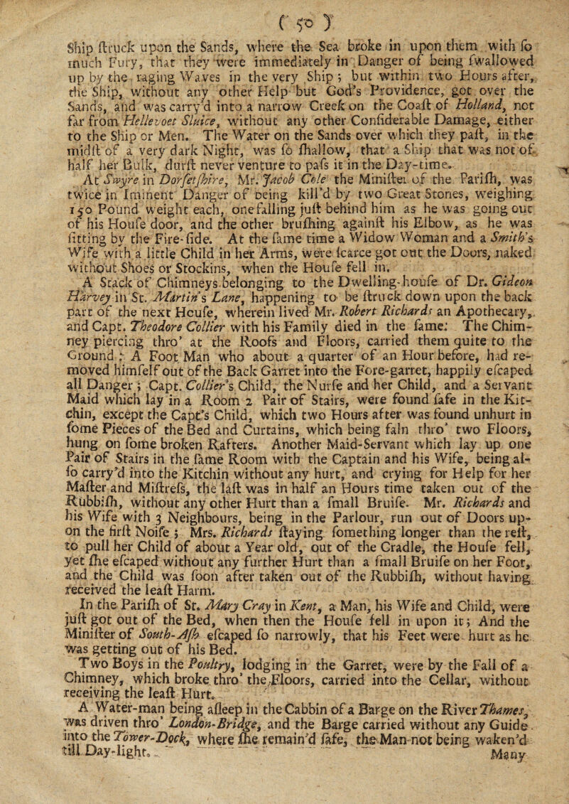 c y Ship ftruck upon the Sands, where the Sea broke in upon them with fo much Fury, that they were immediately in Danger of being fwallowed up by the raging Waves in the very Ship ; but within two Hours after, the Ship, without any other Help but God’s Providence, got over the Sands, and was carry’d into a narrow Creek un the Coaft of Holland, not far from Hellevoet Sluice, without any other Confiderable Damage, either to the Ship or Men. The Water on the Sands over w hich they part, in the rifidft of a very dark Night, was fo fhallow, that a Ship that was not of half her Bulk, dufft never venture to pafs it in the Day-time,. At Swyre in Dorfetjhire7 hit. Jacob Cole the Miniftei of the Parifh, was twice in Iminent Danger of oeing kill’d by two Great Stones, weighing 150 Pound weight each, one falling juft behind him as he was going out of his Houfe door, and the other brufhing againft his Elbow, as he was fitting by the Fire*fide. At the fame time a Widow Woman and a Smith’s- Wife with a little Child in her Arms, were karce got out the Doors, naked without Shoes or Stockins, when the Houfe fell in. A Stack of Chimneys.belonging to the Dwelling* houfe of Dr. Gideon Harvey in St. Martins Lane, happening to be ftruck down upon the back part of the next Heufe, wherein lived Mr. Robert Richardf an Apothecary* and Capt. Theodore Collier with his Family died in the fame: The Chim¬ ney piercing thro’ at the Roofs and Floors, carried them quite to the Ground : A Foot Man who about a quarter of an Hour before, had re¬ moved himfeif out of the Back Garret into the Fore-garret, happily efcaped all Danger ; Capt. Collier s Child, the Nurfe and her Child, and a Servant Maid which lay in a Room 2 Fair of Stairs, were found fafe in the Kit- chin, except the Capt’s Child, which two Hours after was found unhurt in fome Pieces of the Bed and Curtains, which being fain thro’ two Floors* hung on fome broken Rafters. Another Maid-Servant which lay up one Pair of Stairs in the fame Room with the Captain and his Wife, being ai- fo carryd into the Kitchin without any hurt, and crying for Help for her Mafter and Miftrefs, the laft was in half an Hours time taken out of the Rubbifh, without any other Hurt than a fmall Bruife. Mr. Richards and his Wife with 3 Neighbours, being in the Parlour, run out of Doors up¬ on the hrft Noife ; Mrs. Richards ftaying fomething longer than the reft, to pull her Child of about a Year old, out of the Cradle, the Houfe fell* yet £he efcaped without any further Hurt than a fmall Bruife on her Foot, and the Child was foon after taken out of the Rubbiih, without having received the lead: Harm. In the Parifh of Sf. Mary Cray \n Kenti a Man, his Wife and Child, were juft got out of the Bed, when then the Houfe fell in upon it; And the Minifter of South-efcaped fo narrowly, that his Feet were^ hurt as he was getting out of his Bed. Two Boys in the Poultry, lodging in the Garret, were by the Fall of a Chimney, which broke thro’ the-Floors, carded into the Cellar, without receiving the leaft Hurt* A Water-man being afleep in theCabbin of a Barge on the River Thames^ w«.s driven thro’ London-Bridge, and the Barge carded without any Guide. ]^Q the Tower-Dock, where fhe remain'd fafe, the Man not being waken’d till Day-light,w r.. ~ . Ma ny