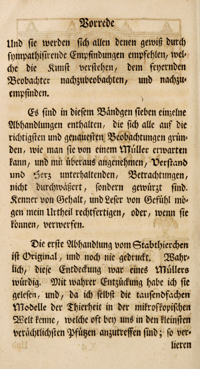 Unb f!e werben flcf) alten benen gewiß burd) fpmpathiftrenbe €mpftnbungen empfehlen/ web d)e bie dvtmjl vergehen, bem fepernben 58eobad)tec nacbpbeobachten/ unb nad)äU‘ emptmben. (?S ftnb in biefem Bdnbgen lieben einzelne Slbhanblungen enthalten/ bie fich alte auf bie richtigen unb genaueilen Beobachtungen grün* ben, wie man fie non einem VTTüUer erwarten Fann/ unb mit überaus angenehmen/ T>erfmnb unb ’öerj unterbattenben, Betraditungen, nicht burcbwdßert, fonbern gewürgt finb. Kenner von ©ehatt, unb Sefer von ©efüt)l mö¬ gen mein Urtheif red)tfertigett/ ober, wenn fie Fennen, verwerfen. f5ie erfle 2tbhanblung vom St«btf)ierd>eit ift (Drtgind, unb noch nie gcbrudt. SH5a^r* lieh/ biefe ©ntbeefung war eines iJTüUers würbig. 50tit wahrer ©ntjücfung habe id) fie gelefen, unb/ ba ich fetbft bie taufenbfachen Vtlobelle ber Xhierheit in ber mifroffopifchen SHJelt Fenne, welche oft bei) ttnS in ben ftetnflen berdd)tlichften <pfü$en anjutreffen fttib; fo ver- tieren