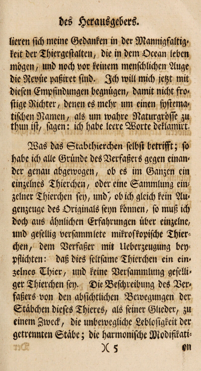 be$ $eraui0er$. lieren fleh meine ©ebatifen in bei- Mannigfaltig» feit bet Xf)iergeflatten7 bie in bem Ocean leben mögen / unb nod) not feinem menfddidjen Singe bie Steinte pafiret ftnb. 3d) mill mid) je§t mit biefeit Empftnbungen begnügen/ bamit nicht fro» ftige Stidjter, benen es mehr um einen fpffema» tifdjett Slamen, als um mähte Staturgrbffe ju thun ift, tagen: id) habe leere SBorte beflamirt 2BaS baS ©tabtbtercben felbjt betrifft; fo . habe id) alle ©tünbe beS23erfafierS gegen einan» bet genau abgemogen, ob es im ©anjen ein einseines Xhietchen, ober eine (Sammlung ein? Seiner Xhietchen fei), unb/ obieh gleich fein Slu» genseuge beS Originals ferm fbmteit, fo muf id) hoch aus ähnlichen Erfahrungen über einzelne, unb gefellig oerfammlete mifroffopifebe Xhier^ chen/ bem SJerfafer mit Ueberjeugung bej> pflichten: bajsbieS feltfame Xhierchen ein ein» seines Ubier, unb feine 93erfammlung gefeilt* ger Shierchen fet> ®ie S3efd)tcibung beS Q3er» faferS bon ben abfid)tlichen 23emegungen ber (Stäbchen biefeS ShiereS/ als feiner ©liebet/ ju einem gmeef, bie unbemeglidte Sebloftgfeit ber getrennten ©täbe; bie harmonifche Mcbififatü