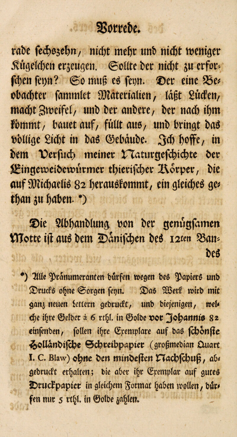 SBorrebe. rabe fedtojebn, nid# meht unb nid# weniger 5vttgeld)cit erzeugen. (Sollte bet nid# ju erfor^ fdtjen fet)n? (So mu§ eß feon. ©er eine 33e# obad#er fammlet ÜJiüterialien, lagt Süden, macht Bwetfel, unb bet anbere, bet nad) ihm fbmmt, bauet auf, füllt auß, unb bringt baß bollige Sicht in baß ©ebäube. 3<b hofft/ in bem ©erfud) meinet inaturgefdnchte bet S^mgetoetbewütmet tbiettfcher X\orpee, bie auf 93cid)aeliß 82 heraußfommt, ein gleicheß ge# than ju höben. *) ©ie Slbhanblung bon bet genügfamen WTotte i|I auß bem iDanifchen beß mit 23an- beß •) Titte ^>ranumeranten bfirfen wegen beS Rapiers unb 3>nuf$ ofjne ©orgen fep. $>a$ 2Bet£' voicb mit gattj neuen lottern gebrueft, unb bie/enigen, »et« <f)e tfjce ©eibet a 6 «§(. in ©otbe »ot ^«fyetttnio 82 einfenben, follen i^re ©pemptare auf bas jckonjie ikoUattOifcfee ©cbtetbpaptec (gtofjmebian üttare I. C. Blaw) o^ttc &en itunbejien Hacbjcbug, ab« gebtueft erhalten; bie abcc i§r ©pemptac auf gutes JDmdrpaptee in gleichem ^ortrtat fja&en wallen, büc«