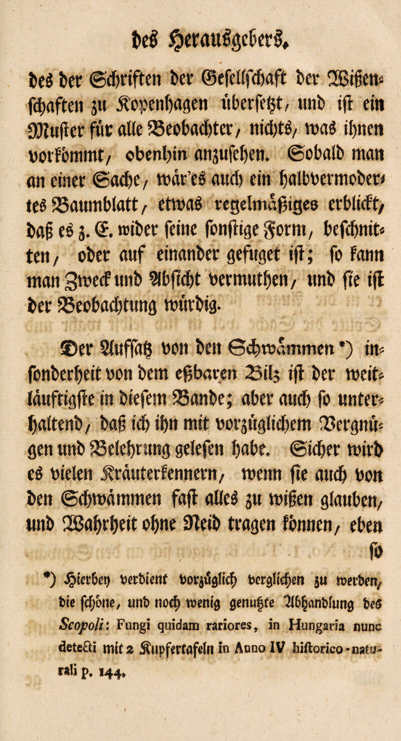 m #erau%ber& beg ber ©Triften bet ©efellfcbaft ber nBtßen- ßhaften ju Kopenhagen überfelß, unb iß ein gftußer für alle ^Beobachtet/ nicßtg/ mag ihnen vorfbmmt/ obenhin ansufeßen. ©obalb man an einer ©ache, mdr’es auch ein ßalbbermober* tesSBaumblatt/ etmag regelmäßiges erblicft, baß eö 3. d. roiber feine fonßige $orm, befcf)nit< ten/ ober auf einanber gefuget iß; fo Fann man Smecf unb Slbßcht bermuthen/ unb ße iß ber ^Beobachtung mürbig. ©er 2fttffa$ bon ben ©chroammen *) in* fonberßeit bon bem eßbaren Silj iß ber meit* läuftigße in biefem 35anbe; aber auch fo unter* ßaltenb, baß ich ihn mit bezüglichem IBcrgnü* gen unb Belehrung gelefen hübe, ©icher mirb eö bielen KtcmterFennew/ menn ße auch bon ben ©chmämmen faß alleg 3U mißen glauben/ unb Qßahrheit ohne 3?eib tragen fbnnen, eben fo *) £tet6e9 Seröient tauglich Serglicßett ju werben^, fcie fefjone, «nt» noef) wenig genügte 3l&$anbfimg bes Scopoli: Fnngi quidam rariores, in Hungaria nunc deteüi mit 2 Äupfertflfein in Anno IV liiftorico-naw- raü p. 144,