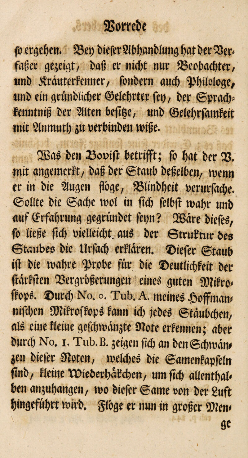 BotTebe fo ergehen. SSet; biefer Slbhanblung hat ber Veo fdßer gezeigt/ baß ei* nicht nur Beobachter, unb ^rduterfemter, fonbern auch Philologe/ unb ein grünblicher ©elehrter fei), ber ©prach* fenntniß ber Sitten beftije, unb ©elehrfamfeit mit Stnmuth pt verbinben wiße. 2ßaS ben 23ooift betrifft; fo hat ber 23. mit angemcrft, baß ber ©taub beßelben, wenn er in bie Slugen flöge, Blinbheit verurfache. ©oltte bie ©ache wot in ftch fetbff wahr unb auf Erfahrung gegrunbet fe»)n? 2ßdre biefes, fo ließe ftch vielleicht, aus ber GtruFtur bes Gtaubee bie Urfach erfldren. tiefer ©taub ifl bie wahre fprobe für bie ©eutlichfeit ber flärfflen Vergrößerungen eiltet guten Äro* fFops. ©urch No. o. Tub. A. meines Hoffman* nifchen SKifrefFopS Faun ich jebeS (Btäubd^en/ als eine Keine gefchwdnjte 9tote erFennen; aber burch No, i. Tub.B. jeigen ftch an ben ©chrndw gen biefer 9toten, welches bie ©amenFapfetn (tub, Fleine Wte&erl)dFd?en, um ftch allenthab ben anjuhangett, wo biefer ©ame »ott ber Suft htngeführt wirb. §loge er ttutt in großer Wkn> flc 1