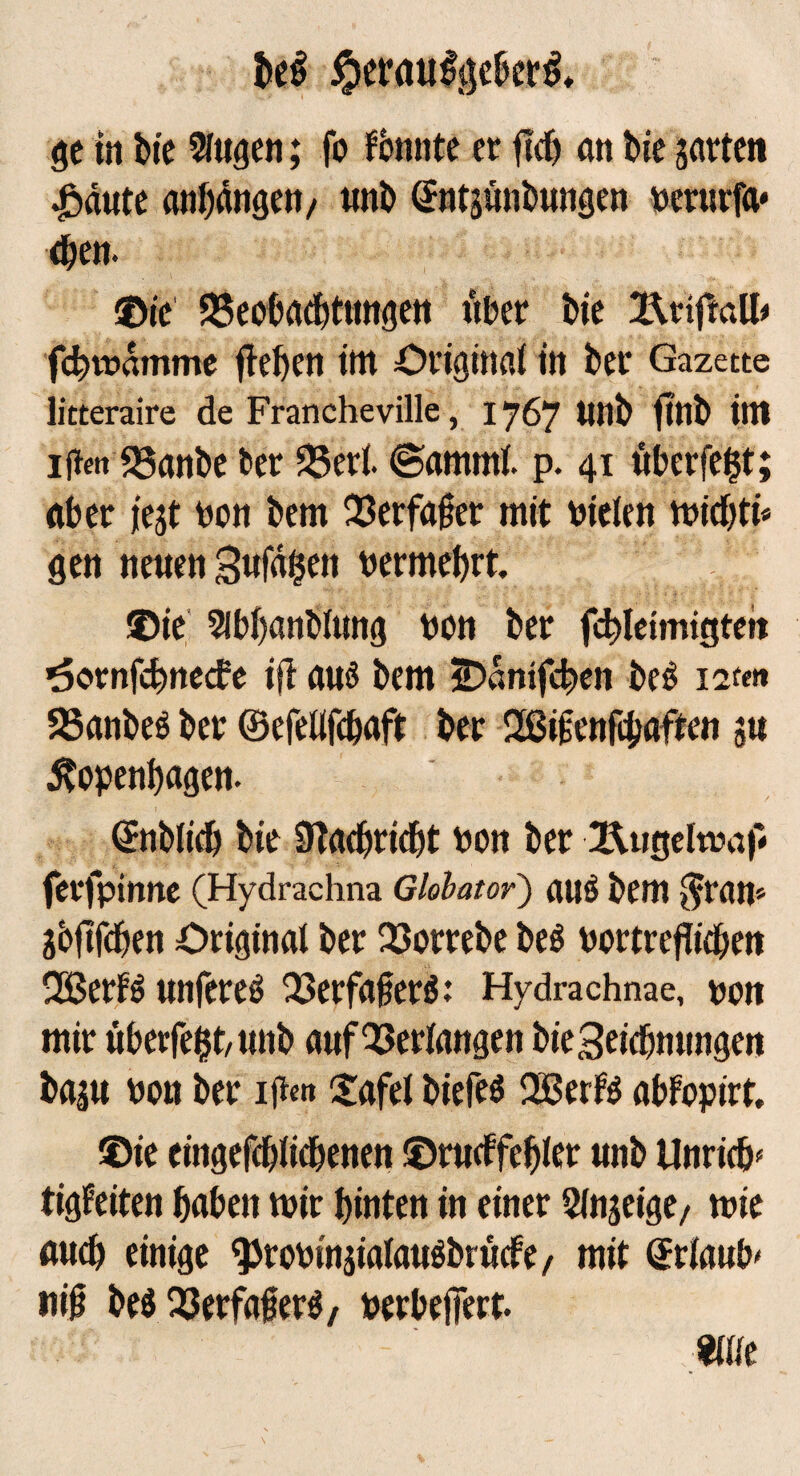 be$ #er<ui#gebcr& ge in bie Singen; fo fbnnte er ftdj an bie jarten 4yäate Anfängen/ nnb Sntännbnngen berurfa* eben. ©ic SSeobatbttmgen über bie l\iiftall< fc^vüdmme fielen tttt Original in bet' Gazette litteraire de Francheville, 1767 nnb finb im IN S3anbe ber 25ert ©amrnl. p. 41 überfein; aber fest bon bem OSerfaßer mit Dielen roicbti* gen nenen 3nfd$en bermehrt. ©ie Slbbanblung bon ber fcbletmigteit ^ornfcbnecbe ift ans bem SDdmfcben beö 12t«»» 23anbeö ber ©efellfcbaft ber Sßifcnfcbaften ju Kopenhagen. (ifnblicb bie ÜTachriebt bon ber ferfpinne (Hydrachna Gloiator) auö bem $ran* jbftfehen Original ber 25orrebe beö bortreflidjen 2Berf$ nnfereS 23erfafer$: Hydrachnae, Dort mir uberfefct/ nnb anf Verlangen bieSeicbnnngen baj« bon ber ijicn £afel biefeö QSetfö abfopirt. ®te cingefcblicbenen ©rncffehler nnb Unricb* tigfeiten haben mir hinten in einer Sfnjeige/ mie fluch einige 9Jrobinaialan$brü<f e, mit drlanb' tiiß be$ Q3erfa{?erg, berbeilert. mit