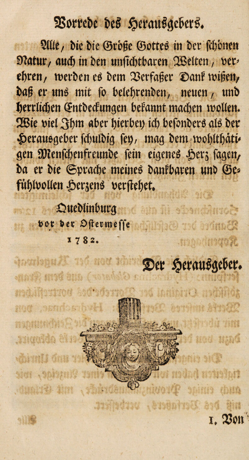 SBombc beg iperöugaeberg, 5Uie, bie bie ©rege ©ottes tn ber fchenen Statut/ auch in ben unftcbtbaren 2Beltcn, rer* ehren, werbe« es bem 33erfa§er ©auf wipett/ bag er tmS mit fo beiehrenbett, neuen, unb herrlichen ©ntbecfungen begannt machen molien. ÜBie viel 3h»n aber hierbei) ich befcmberS als ber Herausgeber fd&uibig fei), mag bem mohithätü gen ÜWenfchenfreunbe fein eigenes Hers Tagen, ba er bie ©pracbe meines banfbaren unb ©e* fühfroUen Herzens rerftehet. Öueblinburg t>ot öce ögetmeffe i 7 8 2. £>tt Jperaugöebet» i, 33on