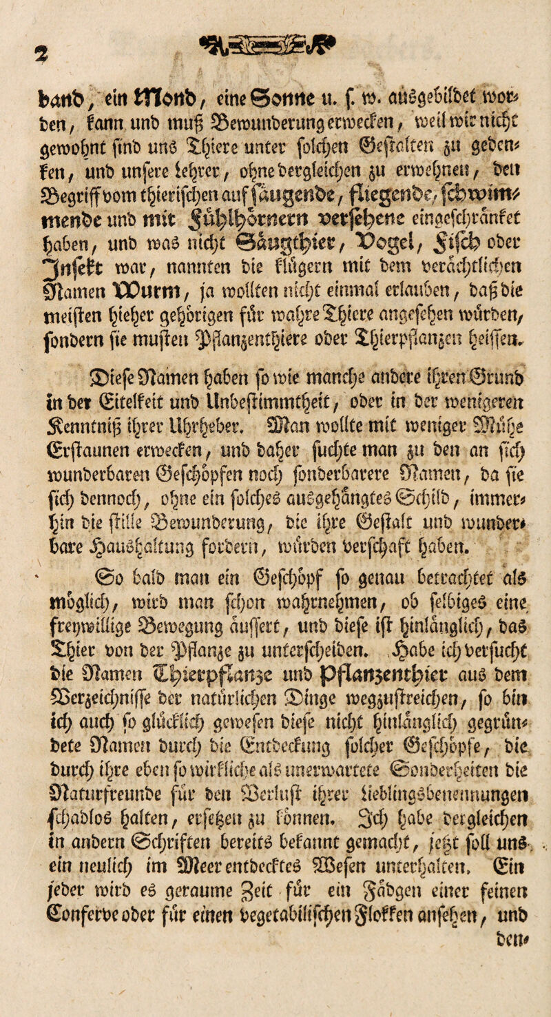 bättb/ ein OTonb, eine@ottfte u. f. w. atogebilbet mot* ben, fann unb mu$ Semunberungcrmecfen , t^eümirntcf)t gewohnt ftnb uns Spiere unter foldjett ©eftaten gu gebend fett/ unb unfere leerer, ohne feergleichen ju erwefjneu/ feen begriff bom thierifchen auf faugenbe , fliegende; fcfcavmt* tnenfee unb mit $üfylfyotmm vtxfytnt emgcfchranfet haben, unb was nid;t ©augtljiet, Pegel, ober ^rtfeft war, nannten feie flügern mit bem fccrad;tlief)en Flamen Wurm, ja motten nicht einmal erlauben, bafsbie meinen f^te^er gehörigen für wof^re Spiere angefehen mürben/ fonbern fie mußeit ^ßanjentpre ober Zierpflanzen Riffen,. Stefe tarnen haben fo wie manche anfeere t^ren@runb in bet (Eitelfett unb llnbejiimmthett, ober in ber wenigeren $enntni|$ ihrer il^r^eber. SDlan wollte mit weniger S3?itge (Ersannen erwecfen, unb ba^er fudjte man $tt ben an \id) wunberbaren ©efdmpfen nod) fonberbarere ölarnen, ba fte fidjbennoch, o^ne ein falbes auSgetjangteS ©d}Üb, immer* hin feiejiille öewtmberung, bie ihre ©ejialt unb rounber# bare Haushaltung forbern, mürben berfc^aft traben. @o fcalb man ein ©efch&pf fo genau betrautet als mogliä), wirb man (d)on mahtnehmen, ob felbigeS eine freiwillige Bewegung aufjett, unb biefe iff hinlänglich/ baS Qfykt t>on ber ^(lar^c ju nnterfdjeiben* Habe idjbetfucht bie 0iamm Cljierpflansc unb pflan$entl?tet aus bem 5ßerzeid;ni(|e ber natürlichen Singe megzuftreidjen/ fo bin td) and) fo glücfüd) gcwefen biefe nicht hinlänglich gegrün* bete Olamen burd; bie (Entfeecfung folcher ©efch&pfe, bie burd; ihre eben fo wirf liebe als unerwartete SSonberheiten bie 9]aturfreunbe für ben Sßerluji ihrer Jie&lingSbenennungen fcf;abloS haten, eiferen zu tonnen* 3d; habe begleichen in anbern (Schriften bereits befannt getnadjf, jc|t foll uns . ein neulich im SHeer entbeefteS SBefen unterhalten, ©in /eher wirb es geraume $eit für ein $abgen einer feinen ©onferbeober für einen begetabiltfchen§loffenanfehen/ unb