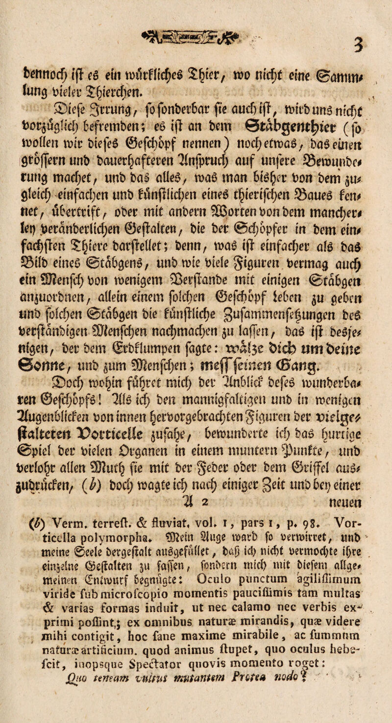 fcermocf; ifl es ein würfliges S^ter, wo nid)t eine ©amm* fung fielet4 Sfjierdjen. ©iefe3rrurig> fofonberbar fte aud)ijl, Wirb uns ntd^ bor$ügfid) befremben; es ift an bem Qtabgmtfym (fo wollen wir biefeS ©efcbbpf nennen) nod) etwas, bas einen igtoffern unb bauerljafteren Tlnfprud; auf unfere 93ewunbe# rung machet, unb bas alles, was inan bisher t>on bem ijiv gleid) einfachen unb fünfllic|en eines t^ierifc^en 25aues fen# rtet, übertrift f ober mit anbern Sßorten bon bem mancher# lep .beranberltd)en ©eflaften; bie ber @djOpfer in bem ein# fallen Spiere barjMet; benn, was ij} einfacher als baS 33tlb eines ©tabgenS, unb wie biele Schuren bermag aucfy ein S9?enfd; bon wenigem SSerjlanbe mit einigen ©tabgeti tm$uorbnen, allein einem folgen ©efdwpf leben $u geben unb folgen ©tabgen bie fünf}lidje gufammenfetjungen beS berffanbigen ÜRenfdjen nadjmadjen 511 laffen , bas if} bes/e# nigen, ber bem ©rbflumpen fagte: wäfce bfcb um beute ©ernte, unb gim SEftenfdjen; meff fernen (Bang. ©od; wo^itt führet ratd) ber linblkt befeS wunberba# reu ©efdj&pfs! 7I1S id) ben mannigfaltigen unb in wenigen 2fugenbliden bon innen §erborgebrad)fengtgumt ber viäget (iafteten Potttcelle ^ufa^e, bewunbette kl) bas ^urn'ae ©piel ber bielen Organen in einem muntern fünfte , unb berlo^r allen SHutl) fte mit ber geber ober bem ©riffel aus# gubriWett, (h) boc^ wagte id) nac^ einiger 3^’t unb bep einer % 2 neuen (ß) Verm. terreft. & fluviat« vol* 1, pars 1, p* 98* Vor- ticdla polymorpha* flftetn Sluge warb fo verwirret, unb - meine 0ee!e bergejialt auSgefüllet, baji id) nid)t oenriochte ihre einzelne ©ejralten ju fajlen, fonbern mich mit tiefem eilige* meinen Entwurf begnügte: Oculo punctum agiliflimum viride fubmicrofcopio momentis paucifiimis tarn multas & varias formas induit, ut nec calamo nec verbis ex*' priiui poflint,; ex omnibus natura? mirandis, quae videre mihi contigit, hoc fane maxime mirabile, ac fummtim natura? artiftcium. quod animus ftupet, quo oculus hebe¬ feit, ioopsque Spectator quovis momento roget: