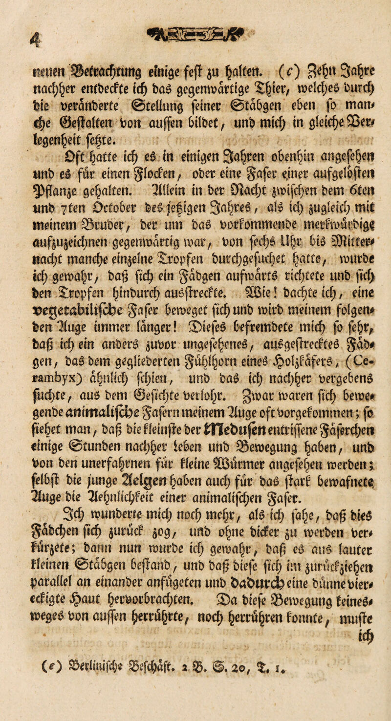 neuen Betrachtung einige fefl $u Ralfen, (c) B^n 3#* nacf^er entbetfte ich bas gegenwärtige Shier, weldjeS burd) bie betdnberte ©teüung ferner ©tabuen eben fo man* cf>e ©eflalten bon atiffen hübet, unb mid; in gleiche Sßet# fegen^etc fefte. Oft batte leb es in einigen Sauren ebenbin angefehen imb es ffir einen gloden, ober eine gqfer ejner aufgelofleti 3)flan$e galten. TtUem in ber 91ad)t jwifchen bem 6ten unb 7ten öefober beS jefigen 3a§re6, als td> aUgleicb mit meinem Srubet, ber um baS borf'ommenbe merfwiSrbigg öuftujeicbnen gegenwärtig mar,, bon fec|# Uhr 6tS SBittm ttad)t manche einzelne Stopfen bur$gefud;et batte, würbe id) gewähr, ba|5 ftch ein gdbgen aufwärts richtete unb fid) ben Stopfen hinbureb ausffreefte. SBie! badete ich, eine ^egetabiltfcbc gafer beweget ftcb unb wirb meinem folgern ben 'Muge immer langer! 3>iefeS befrembete mich fo febr, baß ich ein anberS ^ubor ungefehcneS, auSgejlredteS gab# gen, baS bem gefieberten gtihlhorn eines £ol$f dfers, (Ce- rambyx) abnlid) fd)kn, unb baS ich nadlet berge6enS fud)te, aus bem ©eftdjfe betloht. $war waren ftd; 6ewe* genbe cinitnalifebe gafertt meinem Tluge oft borgefommen; fo flehet man, baß biefleinjiebertnebufettentri|Jene§dferd;en einige ©tunben nadlet leben unb Bewegung haben, unb bon ben unerfa|tnen für fleine SBurmer angefe^cn werben; felbjf bie junge 2felgen haben and; ftlr baS fiavi bewafnete Ttuge bie 3lehnlichfeit einer animalifd;en gafer. 3d) wunberte mid; noch mehr, als id; fa^e, baß bie$ gdbdjen fteß $utud 50g, imb ohne biefer 511 werben ber# F$r$efe; bann nun würbe ich gewahr, baß es aus lauter deinen ©tdbgen bejlanb, unb baß biefe ftch im $un5rf$iehc« parallel an einanber anfdgeten unb babarefcetne bitnnebier# eefigte $aut tytmbvad)t<m. ®a biefe Bewegung teineS# weges bon außen f)attyttef noch hwrifytm fonnte, muffe ich