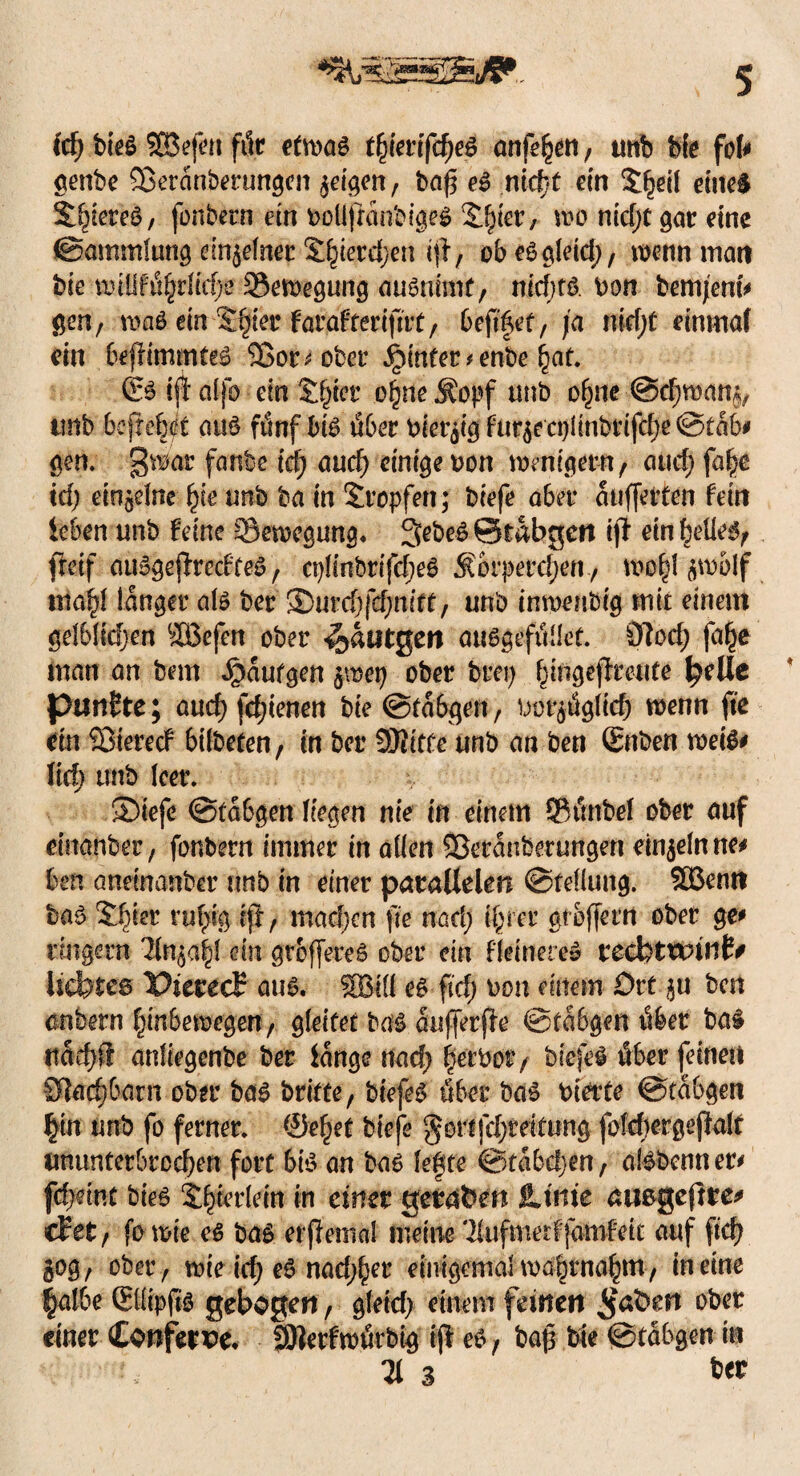 icf) bieö SDßefeu für e(wag tfymfd)e$ anfehen, unb bk fob genbe 93eranbentngen geigen, baff eg nicfjt ein X^eil eiltet S^iereö, fonbern ein bollfranbigeg üfyct; wo nid;t gar eine ©ammlung meinet £hietd;en i$ f ob eggleid;, wenn inan feie wfflfö^id;e ©ewegung augnimf, nld)t& bon feemjenfr gen, mag ein Silier farafterifitt, , ja nid;t einmal ein befrimmteg Sßor* ober ijinfer * enfee hat. & ijt dlfo ein $$er ohne ^opf unb ohne ©cf;mam, tmb befreit aug fünf big über biet^ig fur$ectjlinbtifd)e ©tab* gen. gwar faule td) auch einige bon wenigem , and; fa£e td; ein^dne fye unb ba in tropfen; biefe aber auffetten fein leben unb feine ©ewegung. 3>ebeg©tabgcn ijl einhelleg, fteif auggeffrecfteg, ci;!inbrrfc^e6 Äorperd;en., wo^I $wolf mahl langer alg ber ®urd;fd;nift, unb inwenbig mit einem gelblid;en -JBefen ober <i$autgen auggefüllet. 9?od; fafje man an bem ^aufgen ^mcp ober brep f;ingejfreute ^ellc punkte; aud)fd;ienen bie @ta6qen, bot^ügli# wenn fte dn Söierecf btlbeten, in ber SDiitfe unb an ben Snben weig* \id) tmb leer. ®iefe ©tabgen liegen nie in einem ©üttbel ober auf einanber, fonbern immer in allen Sßeranberungen einzeln ne* ben aneinanber unb in einer parallelen ©fellung. SBentt feag ihrer ruhig ift , machen fte nad; ihrer grofferrt ober ge* rrngern 'Un^affi ein groffereg ober ein ffeinere» KcdhtKvittt* Itcbtes Pierecl: aug. SBilf eg ftd; bon einem Ort §u ben anbern hinbewegen, gleitet bag aufferjfe ©tabgen über ba£ ttaef)ff anliegenbe ber lange nad; heebor, biefeg über feinen 9lad)barn ober bag brifte, biefeg über bag bidte ©tabgen fyn unb fo ferner, ©efjet biefe §ortfd;teitung foM;ergejklf ununterbrochen fort big an bag legte ©tabd;en, algbcnner* fd;dnt bieg $ljterlein in einer geraden JUiiie aitßgeftte* cf et , fo wie eg bag erflema! meine 2(ufmdf jamfett auf ftd; 50g , ober, wie id; eg nad;h?r einigemal wahrnahm, in eine |albe ßüipfig gebogen, gfetd; einem feinen <$at>en ober einer Conferw. SBerfwürbig fp- eg , baf3 bie ©tabgen in