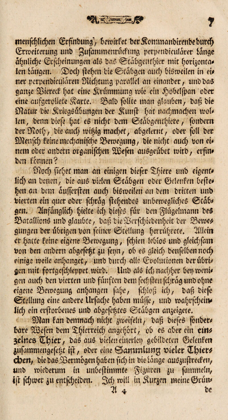 itienfcf)Itcf;en Stfmbung, bewitfet ber j?ommanbitenbeburch (Erweiterung unb gufamtmnritcftmg perpenbicularer lange ähnliche ßi’jcfHunungen als baS ©tabgenthter mit hori^onta# len langen. 3Dod; (leben bie ©tabgen aucl; bisweilen in et# net pcrpenbicularett 3itd)ümg parallel an einanber, unbbas gan$e Sßierecf hfl( eine Krümmung wie ein ^obelfpan ober eine oufgcroüete harter S>afb feilte man glauben, baß bie Statur bk $riegSüSüngen öer Strnjl bat nacbmacben wol# len, benn biefe fyat es nicf)t bem ©tabgentbiete, fonbem bet ölocb, bie aud; mifig machet, abgelernt, ober füll ber Sftenfcf). feine mechmufdie Bewegung, bie nicht aud; honet# nem ober anbetn organifchen SBefen auSgeübet wirb, erftn# ben formen? 91od> fielet man an einigen biefer Sintere nnb eigent# lieh an benen, bie aus btden ©tabgen ober ©rienfen bejle# fyn an bem auffetften auch bißireifen an bem britten unb hielten ein quer ober fd;rag ffehettbcS unbewegliches ©tab# gen. 'Unfänalid) hielte idy biefeS für ben Flügelmann beS 5SataIlton6 unb glaubte, bafl tkllkifdjkbenheit ber 53ewe* gungen ber übrigen hon feinet Stellung fycnüfytete. Wein er hatte feine eigene ^Bewegung, fd)ien leblos unb gleich fam hon ben anbern a6gefe|t fepn, ob es gleid) benjelbennocf) einige weile anhanget, unb buidj alle ©bohlttonen berührt* gen mit fortgcfdjleppet wirb. Unb als Id) nachher bep wem# gen and) ben vierten unb fünften bem fechflen fd;rag unb ohne eigene Bewegung anhangen fa§e, fd;loj$ idj, baf biefe Stellung eine anbere Urfadje haben muffe, unb wahrem# ltd; ein etflorbeneS unb abgefeimtes ©tabgen an^eigete. 33}an fan bemnaef) nid)t zweifeln, bajs biefeS fonber# bare %Befen bem Sh^rteid) ange^ert, ob es aber ein tittt feines €h)ter, baSauS Vielen einerlei gebilbeten ©elenfen jufammengefe|t i(t, ober eine Sammlung vieler dbeit/ bie baSiBennogen haben fid; in bte lange auSßuficecfeu, unb wiebetum in un&ejlimmte Figuren fammeln, ijl fehler ju entfcf)riben. Sch rvtli in Furien meine ©tün# 3t 4 be