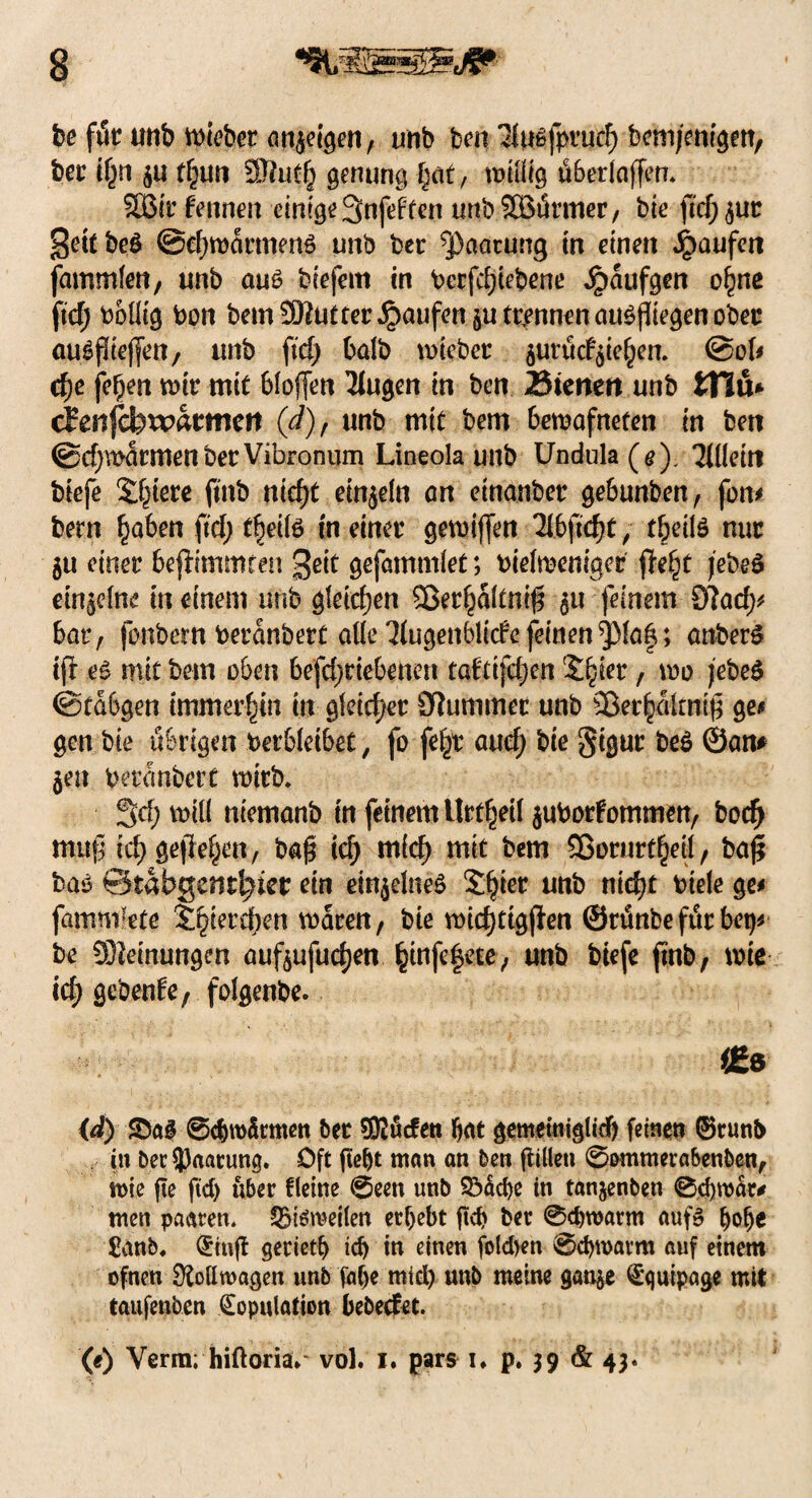 fee föt unb lieber arteigen, unb feen Tlußfprud) bemjemgett, feer tfjn $u tljun 3J?uü^ genung §at, willig überlaffen. SBit fennen einige 3nfeften urtbSBürmer, feie fiel) ^ut Settbeö @ef)warmenö unb feer Paarung in einen Raufen fammlert/ unb au6 biefem in berfrfjiefeene Jpaufgen o^ne fiel; febllig bon bem Steter Raufen trennen au$fliegen ober au^flteffcn, unb ftef) halb wtebet $urücfyie£en. @ol* cf)e fe£en wir mit 6lof[en Tlugen in ben 25tenett unb tHu* cfenfcfexpacmeit (d), unb mit bem bewafneten in beit @d)\t>äcmen bet Vibronum Lineola unb Undula ( e ). Tillein fetefe Spiere ftnb tticfyt einzeln an einanber geSunben/ fom feern §aben ftef; t^eilö meinet gewinn Tlbjidjt, t^eilö nur 511 einet befftmmteu 3eit gefammlet; feielwemger fitfyt jebeS einzelne in einem unb gleichen 2ßerlf)dltn$ feinem 0?acf>^ bat, fonbern berdnbett alle Tiugenblicfe feinen^Maf; anberS iji es mit bem oben befd)tiebenen taftifdjen '£|iet, wo jefeeS ©tdbgen immerhin in gleichet Dlummet unb Skt^dlrnig ge# gen bie übrigen betreibet, fo fe§r auef) feie gigur be$ ©am §eu feetdnbert tt>itb. 3<f; will niemanb in feinem Urtfjeil $uborfommen/ bodj muf icf) gefielen, fea§ td) m(d) mit bem 3ßorurt§eil, bafi bas ©tabgent^ier ein einzelnes SJjier unb nicfyt Diele ge# fammkte S^ietefeen waren/ bie widjtigjfen ©rünbeftttbet)* be Meinungen aufeufuefjen §infe|ete/ unb feie je ftnb, wie icf> gebenfe, folgenbe. 1£e (d) Sag ©cfewdtmen bet Sftücfen bat gememiglicf) feinen ®runb in bet Paarung. Oft fle^c man an ben ftiüeti ©ommerabenben, wie fte ftd) übet fleine ©een unb $5äd)e in tanjenben @d)wär# men paaren. SBteroeilen ergebt jtd> bet ©eferoarm auf» ()olje £anb. Kinft geriet!) td) in einen folcfeen ©djroatm auf einem ofnen Rollwagen unb falje mid) unb meine gan$e Equipage mit laufenden Kopulation bebeefet. (e) Verm; hiftoria*“ vol. 1. pars i, p. 39 & 43.