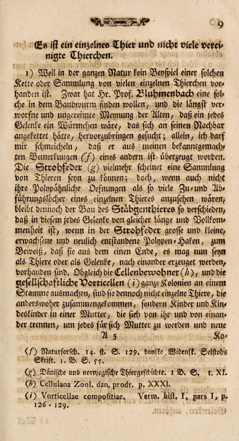 (ßs tf? ein einzelnes Ztyiet twt> nickt tn'ele verein tilgte £bietcbett. i) ®eil in ber gönnen Ofatur fein ©epfpiel einer foldjen Äette ober ©ammLmg bon btelen einzelnen S^ierdjen bor* ganten tft. 3möt §r. ^rof- 23lul)meribach eine fob dje in bem Sanbtvurm ftuben wollen, unö bie langft ber* wotfne unb ungereimte üBepnung ber 3llten, ba0 ein jebeS ©elenfe ein 9Q3urmd)en wäre, baS ftcf> an feinen öfadwar angefettet §ätte, ^erbotgubringen gejud)t; allein, tcf> barf mir fdjtneid;eln, bafj er aus meinen feefanntgemad)? ten ©emerfungen ff) eines anbern iji überzeugt worben. 35ie ©ttökf&e? (g) bidmefjr fcfcemet eine (Sammlung bon Spieren fepn $u fbnnen; bod;, wenn aud; nicht t§re *pofppa§nlid)e Defnungen als fo biele gusunb 316* fi%ungSlüd;er eines einzelnen Stieres an^ufe^en waren, bleibt bennodj ber ©au beS ©tabgesit^iereß fo berfd)teben, ba £ in tiefem jebeS ©elenfe bon gleidjer lange unb QSollfom* menjjeit ijt, wenn in ber ©tro^feber grojfe unb fleine, erwadhfeue unb neulief) entjlanbene ^olppen*,!Spafen, $um S®emei§, ba{5 fte aus bem einen ©nbe, eS mag nun feprt als Spiere ober als ©elenfe, nad; etnanber erzeuget werben, bor&anben finb. öbgletd;bte£ellcnbexxJO^!ier(/2), unb btt gefeUjebafdtcbePcrttceUen (i)gan^eKolonien an einem (Stamme atiSmad;eny ftnb fte bennod; mcl)t einzelne Spiere, bie anberSwo^er 5ufammengefommen, fonbern hinter unb Sirn beSfinber in einer Butter, bie fid) bon % unb bon einan« ber trennen, um jebeS für ftd^ SNutter ju werben unb neue 31 5 (/*) 3Lmufotfd). 14* |L 0. 129. banfte; SBifccnff. ©cljtofes Steift. i. $5* 0. ff. (g) £amj$e un& nerwegifefee £ljrergefcHd)te. 1 $5. 0, t. XL (b) Cellulana Zool. dan. prodr. p. XXXI. (0 Vorticellae cqmpofitiae. Yerra. feilt* l% pars I, p* I2d - 129.