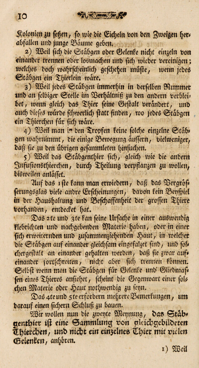 IO Svolonien ju fefcn, fo tute bie ©d;eln bon ben feigen $ec* abfallen tmb junge 53aume gebe«» 2) 3öeü ftcf) bie ©tabgen ober ©efenfe nld)t einzeln bott einanber trennen ober fogmad;en tmb ftcf) wieber bereinigen; wefdjeg bocf) wahrfcheinfid) gefdje^en miSfle, wenn jebeg ©tdbgen dn S&terfdn wäre. 3) 5Betl jebeg ©tabgen immerhin in betfefben SRmttmec tmb an fet&iger ©teile im 5Ber^dltnig $u ben anbern berblec« bet, wenn aletd) bag S^ier feine ©ejMt berdnbert, tmb aud) biefeg würbe fcbwerlid) ffatt finben, wo jebeg ©tabgett ein Spierdjen für ftcf; wäre. 4) SBeif man ir ben tropfen feine foldje einzelne ©tab* gen waljrmmmt, bie einige ^Bewegung auflern, biefroeniger, tag fte $u ben übrigen gefammleten btnfuljen. 5) SBeil bag ©tabgent^ier ftcf), gleich wie bie anbern Snfuffonsthierdjen, burcf) Steifung berpjlanjen ju wollen, - HSwdfen anfa|fet. 2fuf bag ijfe fann man erwiebern, ba£ bag 33ergtof* ferungggfag biele anbre ©tfdjeintmgen, babon fein Sepfpief in ber ^aughafümg unb löefdjaffenheit ber greffen Schiere bor^anben, entbeefet \)(\L $)ag 2te tmb gte fan feine Urfad;e in einer auärnenbig flebridjten tmb nad)gebenbert SMaterie haben, ober in einer ftrf> erwdternben tmb 5ufammen$tehenben Jpauty in welcher bie ©tabgen auf einanber gleidjfam eingefaßt Unb, unb foU djergejTalt an einanber gehalten werben, ba$ fte $war auf# einanber foitfdwdten, nicht aber ftci> trennen formen, @dbft wenn man bie ©tabgen für ©elenfe tmb ©liebmaf* fen eineg Shtereg anftefjet, fcf>eint bie ©egenwart einer fol^ d;en SRaterte ober Jpaut nothwenbig fepn, S)ag4feunb steerforbern mehrere 23emerftmgen, um barattf einen ftd)ern ©d)luf$ 5U bauen. 9Btr wollen nun bie $wepte Sßepnung, bas Stab# gentfoiet iji eine Sammlung rort gktcbgcbtlbetcjt ®t)iercben, unb »riefet ein cinjelnee Xfeier mit vielen (Bclenikri, andren.