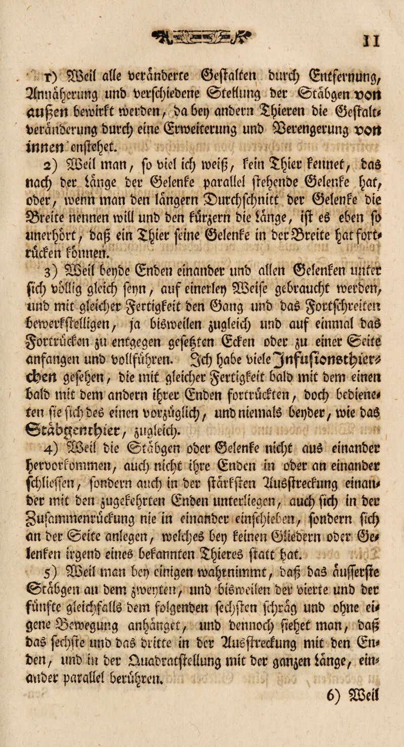 t) SEBctf alle beranberce @e(Ialten burd; ©ntfevmtng, 2fnna|erung unb berfdjtebene ©tellung bet: ©tabuen von äußert bewirft werben, ba 6ep anbern Steten ble ©ejMt# beran&rung burd; eine ©rmeiterung unb Verengerung von innen enjle^et 2) SBelt man, fo biel id) weif, fein £|ter femtef, baö nacf> ber lange bet* ©elenfe parallel )Te|enbe ©elenfe |af, ober, wenn man ben langem ®urcf)fcf)nttt ber ©elenfe ble Streite nennen will unb ben fördern bte lange, tjf e£ eben fo unerhört, baf ein £|ier (eine ©elenfe ln berSöreite |atfott# rüden fonnen, 3) SBetl bepbe ©nben etnanber unb allen ©elenfen unter fief> boliig gleich fepn, auf einerlei) SBelfe gebraucht werben, unb mit gleicher ^ertlgfelt ben ©ang unb ba$ $ortfd)Mten bemetffMigen, ja bisweilen jugleld; unb auf einmal baO gortrtiefen $u entgegen gefegten ©den ober einer ©eite anfangen unb bol(fü|ren. 3d) |a6e luele^ttfuficnßt^ier^ eben gefe|en, bte mit gleldjet gertigfeit halb mit bem einen halb mit bem anbern i|rer ©nben fortrüdfen, bod) 6ebienc# ten fieftdibeß einen bor$ügltd), unb niemals Oepber, wie ba£ ©tabgemSjier, pgleid;. 4) Sßdl bie ©tabgen ober ©elenfe miyt auö etnanber ^erberfommen, aud) nicht t^re ©nben in ober an etnanber fd;lteffen, fonbern and) in bei* parfflea 'Huöflredung einati# ber mit ben ^ugefe|rten ©nben unterliegen, aud) ftd) in ber gufammenrüdung nie in dnanbcc dnfdMen, fonbern ftcf> an ber ©dfe anlegen, weläjeS bep feinen ©Hebern ober ©e# Jenfen irgenb eineö befannten 2|ieteg ftatt bat. 5) SBetl man bep einigen w.a|t nimmt, baf ba$ aujferfre ©tabgen an bem $mepten, unb bteweüen ber beerte unb ber fünfte gletdjfallg bem fofgenben fed)fien fcfjrag unb o|ue ei# gene Bewegung anlanget, unb bennod) fe|et man, baf baö fed;fte unb ba§ briete in ber Tlu^ffrecfung mit ben ©n# ben, unb tn ber üuabratjfdlung mit ber ganzen lange, ein* auber parallel berü|ren* 6) SBetl