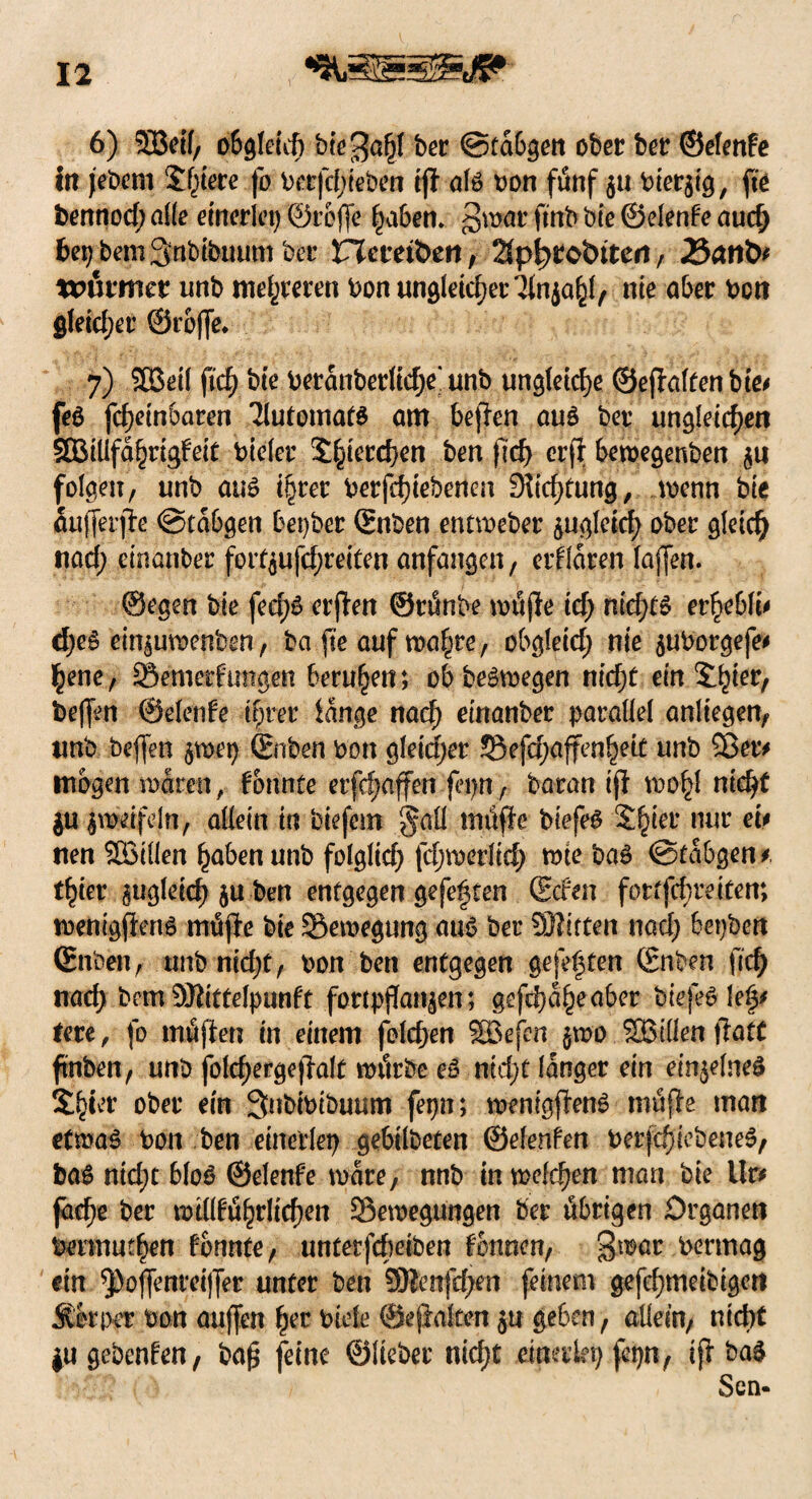 6) SBeif, obgleich öie^ahf ber ©fabgen ober ber ©efenfe in jebem tyteve fo berfchteben tjl als oon fünf 511 hiesig, fte bennod; alle einerlei) ©reffe haben, §war ftnb bte ©elente auch bepbemSnbtbuum ber Hctetbeti, 2fph>£obiten, J&aribf to&ttmt unb mehreren bon ungleicher lin^\f nie aber bon gleicher ©reffe* 7) 5£eil fich bte betanberltd)e‘unb ungleiche ©eftalfenbie* feö fd)etnbaren TlutomatS am bejfen aus bet ungleichen SQStllfd^rtgFetf bielct pferchen ben (Ich er|T bewegenben ju folgen, unb aus i§tet betriebenen Dichtung, wenn bte aufferffe ©tabgen beider ©nben entweber zugleich ober gleich nad; cinanber forC$ufd;reiten anfangen, erklären Taffen. ©egen bte fed)S erften ©tünbe wüjle td; ntc^F» er hebln cheS etnäutwnben, ba fte auf wahre, obgletd; nie $uborgefe* hene, SSemetfungsn berufen; ob belegen nicht ein beffen ©elente ihrer fange nach etnanber parallel anliegen, unb beffen $wet) ©nben bon gleichet 55efchaffen|ett unb Sßet* mögen waren, fbunte erfcf;affen fep, baran tft wohl nt^ $u zweifeln, allein in biefem §all tnüffe biefes Shter nur et* nen Sötüen haben unb folglich fdjwerlid) tote bal ©tabgen*, thter zugleich 5« ben entgegen gefegten ©den fortfehreiten; wenigstens müjJe bie Bewegung aus ber SSHiften nad; bepbeti (Enfeen, unbnidjt, bon ben entgegen gefegten ©nben ftcf> nach bem SRittefpunft fortpffan^en; gefeite aber biefeSlef# tere, fo mäßen in einem folchen SBefen $wo Villen ftatt ftnben, unb folchergejTalt würbe eS nid;t langer ein einzelnes Shi^ ober ein Snbibibuum fepn; wenigßenS roüße man etwas bon ben einerlei) gebilbeten ©elenten berfchiebeneS, baS nid;t bloS ©elenfe wäre, nnb in welchen mart bie tlr* jache ber wtlltührlichcn Bewegungen ber übrigen Organen bennuthen fonnte, untetfebeiben tonnen, $war bermag ein ^)o(fenrei|fer unter ben SÖfenfdjen feinem gefehmeibigen 51k per bon auffen her biete ©eßaiten geben, allem, nicht ju gebeuten, bafj feine ©lieber nid)t einerlei) fcpn, iß baS