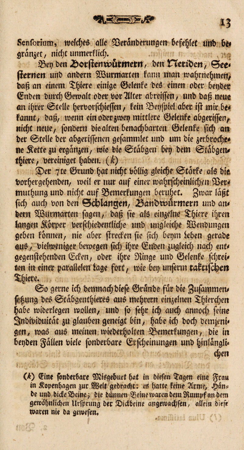 Senforium, tt)dd)e& alle SDeranbertmgen befehlet tittb bei grauset, nidjt unmerflid;. 35ep ben Jbor|iertwuttttetrt> beit Heribert, ©ee< fiernen unb anbern SBurmarten fann man wa^rne^meit/ ba£ an einem 5^'cre einige ©elenfe beg einen ober betjbep (Enben burd)®eroalt ober bot Elfter abreijfen, unb ba£ neue an ihrer ©teile herborfdjiejfett, fein 3$eijfpM a6er iff mir be* fannt, bag, wenn ein ober $wep mittlere ©elenfe abgerifferr, nicht neue, fonbern bteaffen benachbarten ©elenfe fid; an ber ©teile ber abgetiffenen gefammlet unb um bie $etbtod)je* ne Äetfe p ergangen, wie bie ©tabgen bep bem ©tabgem f^iete, bereiniget haben, (k) ®er 7te ©runb fyat nicht bolltg gleiche ©tarfe afö bie borhergehenben, weil er nur auf einer wohifdjetnlidjen Sßet* muthung unb nidjt auf Semerfungen beruhet« 3mor fafet ftch aud; bon ben Scfelartgett, Bait&tbflrmetrt unb am betn SBurmarfen fagen, bag fre a!6 einzelne $fyiere ifjven langen Äorper berfchiebentlidje unb ungleiche fffienbungen geben fonnen, nie aber fireefen fte ftch bepm leben gerabe auö, btelmentger bewegen fid; ihre ©nben-pgleid; nad) ent* gegenjlehenben Scfen, ober ihre Siittge unb ©elenfe fdjrei* tm in einer parallelen läge fort, tote bei) unferm taftsfefem s^ere. @0 gerne ich bemnachbfefe ©rönbe für bie ^ufammem füf ung be£ ©tabgenthiereg aus tnehretn einzelnen Shierd^en habe wiberlegen wollen, unb fo fehr ich and) annoeb feine Snbibibuitat p glauben geneigt bin, §abc ich bod; bemjenu gen, wa6 aus meinen mieberholten Semerfungen, bie in bepben galten riefe fonberbare ßrfd;einungen unb hmlünglu chen (£) <?ine fonbet6ace SDitegeburt bat in biefen $agen eine grau in Kopenhagen juc $Belt gebracht: ei batte feine tote, J&äns beunb bfcfeS&eme; bie bumien ^emen)arenbem£J\urttpfanbem gewöhnlichen Urfprnng ber SDid&etne angewachfen / allein btefe waren nie ba gewefen*