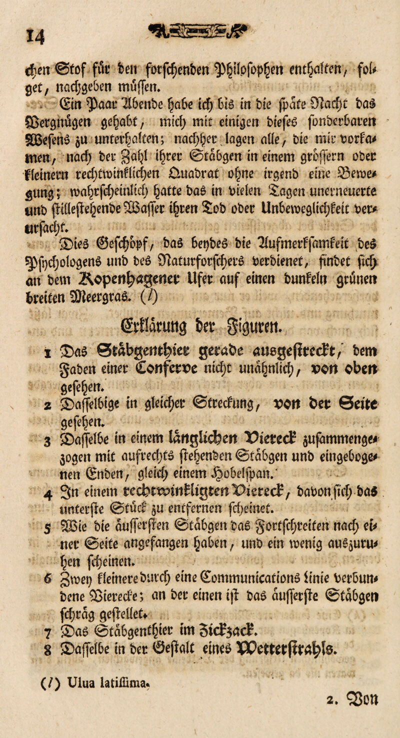 cf\en Stof für ben fotfcfjenben ^§ilpfop£en enthalten, foU get, nadjgeben müjjen. . (Ein ^aar llbenbe fabe tcf) biß in bte fpafe Sladjt baß Sßergnügen gehabt, mid; mit einigen biefeß fonbcrbareit SDßefcnß $u unter^aften; nad^er lagen alle, bie mir borf'a* men, nad; ber gafp t^rer ©tabgen in einem gtofiern ober fletnern red;twthflid)en üuabrat o£ne trgenb eine 33ewe* gung; wo^rfcfieirdtcf) ^attc baß in bielen Sagen unerneuerte unb fHflepe^enbeSBajJer i§ten Sob ober Unbeweglichen Per* tirfad;f. 35teß ©efdjopf/ baß 6et)beß bte TlufmerFfrnnfrit beß ^fpdjologenß unb beß Stoutforfchrß berbienet, finbet ficfj an beut Äopen^ageticr Ufer auf einen bunfeln grünen treten SBleergraß. (/) (Martrng kr gigtnm s £>aß Srabgemhttr getabe anegefirecft, betn gaben einer Coitfcm ntd)t una^nltd), von obtn gefeiten. 2 2>affelbige in gleicher ©trecfung, von Öer Sette gefe|em 3 JDajfelbe in einem länglichen X^ierecE aufammenge# jogett mit aufred;tß pe^enben ©tabgen unb eingeboge* nen (gnben, gleid) einem J^obdjpan/ 4 3n einem tedbtxvinUiQtcnVkvzdp, babonftrf; ba$ unCerpe ©tüd? $u entfernen fcbeinet. 5 5Bie bte aufferpen ©tabgen baß gortfc^retfen nad) et* rter ©eite angefangen £aben, unb ein wenig äußern* fym fdjemen* 6 gm\) fleinere butd) eine (Eommunicationß Unie berbum bene 53tered'e; nn ber einen tp baß aujferpe ©tabgetf fd)rag gepellet* 7 ®aß ©tabgent§ier im 3tc£$ad?. 8 ©ajfelbe in ber ©epalt eineß Wetter jtrahte* (/) Ulua latilBma* 2* <$on