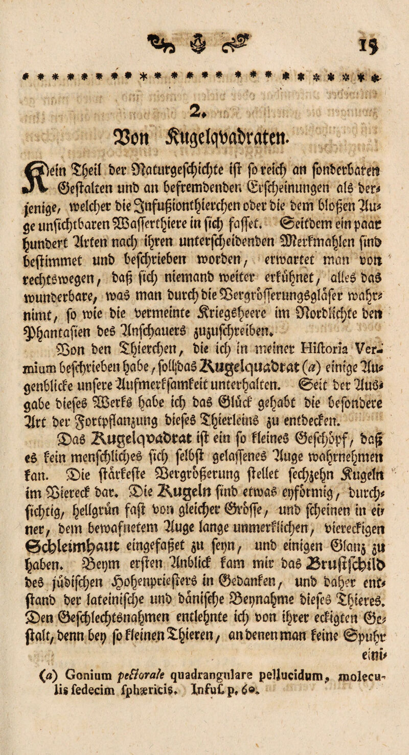 ##*«*****# **#* **«****«$*• • • v ,-]’>- 2, Q3on ^ugetqv>abraten. fiVin Sfjeil bev 31atutöefcf)ic^te tjl fo reicf) an fonberbarm «J\ ©ejhlten unb an befrembenben ©r|cf)einungen als ber* jentö^/ wdc^ec bteSnfu^tont^ct’cfjcn ober b(e bem bloßen 3Iu* ge tmftcf)tbaren SÜBaffertmiere in fid) faffet. @eitbem ein paar fymbert 3lrfen nad) ifjren unterfdjetbenben 3fterf mahlen fmb befdmmet unb befd;rieben worben, erwartet man »oti' recfyfgwegen, baß ftd; ntemanb weiter erfreuet, aüeäbdi wunberbare; wa£ man burd; bie 9ßergrof[erung$gIafer wa^t* nimt, fo wie bie bermeinte Äriegefeere im SRorbIicf)te beit §>^antafien beö 3fnfcf)auer3 $U5ufd)teibem Sßon ben S'bierdjen, bie id; in meiner Hilloria Ver¬ nimm befebneben ^abe, foü;ba£ 2\ugelqitaÖrafc (a) einige 31u* genblicfe unfere 2lufmerffamfeit untermaltem 0eit ber 21uö* gäbe biefeS Sßetfg fyahe id) ba6 ©lud gehabt bie befonbere 3Irt ber gortpßanaung biefeS S$erlem$ au entbeefen. 35a£ Rugelqpataat ijl ein fo Keines ©efcf;6pf, baß c$ fein menfepdjeö fiel; felbft gelaffeneS 'Jiuge wa$rnemn#tt tan. $>ie ftarfejle Sßergtoßmmg gellet fed^n Äugeln im Sßierecf bat* 35ie Äugeln ftnb etwas epfotmig, burd> fi;d)tig/ fy\l§vtin faft bon gleicher ©reffe f unb fd)einen in eir ner, bem bewafnetem Tiuge lange unmerfiidjen, biereefigen ©dpleim^aut eingefaßt au fepn, unb einigen ©lana 5« £aben* S&epm erßen Ttnblicf fam mir bas 23ru(ijcbil& be6 jubifd)en ,$oljjenptiejfet6 in ©ebanfen, unb ba^r ent* ffanb ber lateinifd;e unb banifdje Sepna^me biefeS Spiere!! ®en ©efd)led)tSnammen entlehnte id) bon if^ter edigten @e? jlafr,bennbep fb fleinen Sinteren / anbeoenman feine ©pii^r elmV (a) Goniuin pe&orate quadrangulare pelliicidum,, mokew- lis fedecim fphaericis* Xnfut. p,
