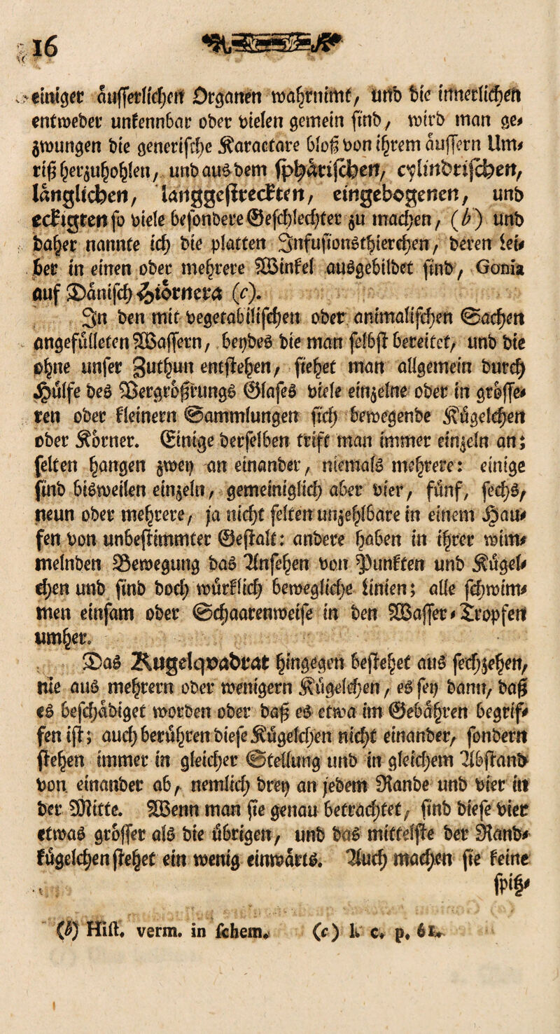 >€Uftgee auflerlte|en Organen - wo^rnltttf / unb bte tnnetlic&eft entmebet’ unfennbar ober bielen gemein ftnb/ wirb man ge# $wungen bie genertfdje Äaracfare bloß bon i§rem auflern Um# rtß(jer$u§o$en, unb au^ bem ^anjefoerf/ c^Imbrifcfeeit, länglichen, lattggeffcedtat, etngebogenen, unö edtgreiifo biele befonbere©efd)1ed)fer §u machen, (b) unb ba§er nannte id) bie platten Snfufiougtbiere^en, beren ieu 6er in einen ober mehrere Sßinfel auggebilbet ftnb / Gonia auf 35anifc6 fabtmta (c). 3n ben mit begetabiltfdfjen ober animalifef)en @ad)eit angefulIefenSBaffern, bepbeg bie man felbjt bereitet, tmb bte 0§ne unfer 3ut£un entfielen/ fielet man allgemein burefy Jpülfe beg Sßergr&ßrungg ©lafeg Diele einzelne ober in große* ren ober fletnern Sammlungen fld) bewegenbe <j\figeleßett ober Corner, (Einige berfelben triff man immer einzeln an ; feiten fangen $wep aneinanber, mernafg mehrere: einige fmb bisweilen einzeln, gemeiniglid; aber Pier, fünf, fedjfy neun ober mehrere, ja nid)t feiten unfehlbare in einem $au# fen Don un&eflimmter ©efialt: anbere haben in ihrer wtm# tnelnben Bewegung bag Tlnfe^en bon fünften unb $tigel* djen unb fmb bodf würflidj Semeglidje Unten; alle fefrwtm* men etnfam ober ©djaarenwetfe in ben §ö3afler#2ropfert umher. 2DaS Ktigelq^a&rat hingegen befreiet aus fetf;je§en, nie aug me^rern ober wenigem ^ugeld)en A eg fep bann, baß eg 6efd;abiget worben ober baß eg etwa im @eba§ren begrif* fenifi; and) berufnen biefe Äugeld;en nid)t einanber, fonbern flehen immer in gletd)er Stellung unb in gleichem 3lbftani> bon. einanber ab , nemlid; brep an jebem Staube unb hier itt ber SDlitte. SBenn man fte genau betradjtet, ftnb btefe bier etwag großer afg bie ö&rigen, unb bag mittdfte ber Sianb* ftigeldjen fielet ein wenig einwärts. Und) mad;cn fte feine {b) Hiflf. verm. in fcheim (c) k c. p. 61*