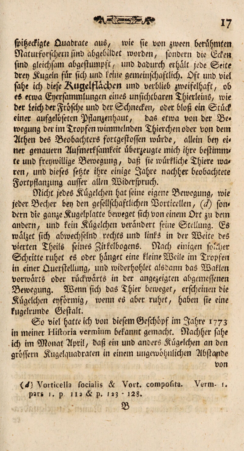 fpifecFigte Cluabrate ouS, wie ffc von $ween formten ötoturforfdjern(int) abgebilbef worben, fonbern bte (gcfen, ftnb gleid;fam abgejlumpft, unb babttrd) erhalt jebe ©eite brep hageln fttr fid; unb feine gemeinfdjaftlirf). Oft unb viel fa£e id; btefe Äugelflacben tmb Verblieb zweifelhaft, 06 es etwa ßrperfammlungen eines unftdjtbaren Sjjierfems, wie ber iefc^ ber unb ber @d;necfen, ober blo$ ein ©tue? einer aufgelbfeten ^Pjlan^en^aut, bas etwa von ber 33e# tvegung ber im tropfen wimmelnben £(jterd;en ober Von bent litten beS 3$eobad;terS fortgejloffen wtfcbe, allein bet) ei* net genauem 3lufmerffamfeit öber^eugte midt ifyve bejfimm* te unb freiwillige Bewegung, baß fte wuiflid;e Siliere wa* ren, unb bicfeS fefyte ihre einige Saläre nachher beobadjfete gortpflfanjung auffer allen SBiberfprud). 0M;t jebeS Ätfgelcften- hat feine eigene -Bewegung, wie jeberSedjer bep ben gefellfd;aftlid)en Sßorticellen, (d) fom bern bte gan^e Äugelplatte beweget ftcf> Von einem Ort $u bem anbern, unb fein ÄtSgeldjen Veranbert feine (Stellung. (Es walket jtdj abwed)felnb rechts unb linfs in ber SSeite beS vierten 5^eiiS feines ^irfelbogenS. 97ad) einigen fofdjer ©dritte ruhet eS ober fanget eine fleine SBeile im Stopfen in einer Ctuerffellung, unb wiber^o^let aisbann bas SB allen Vorwärts ober ritefwarts in ber angezeigten abgemeffenen Bewegung. SBenn fid; baS J^ier beweget, erfdjemm bie Ät5geld;en epformig, wenn es aber ruhet, ^abert fte eine fugelrunbe ©ejlalt. @o viel hafte id) Von biefem ©efdjopf im 3a^re 1773 in meiner Hiftoria verminm befannt gemacht. 9lad;f;er fa^e id) trn üftonat 3lpril, ba$ ein unb anberS Äugelten an ben groffern Äugelquabraten in einem ungewöhnlichen Tlbfianbe Von {</) Vorticelia facialis & Vovt. cornpofita. Verm- 1« pars 1. p 112 & p. 123 - 128. * »