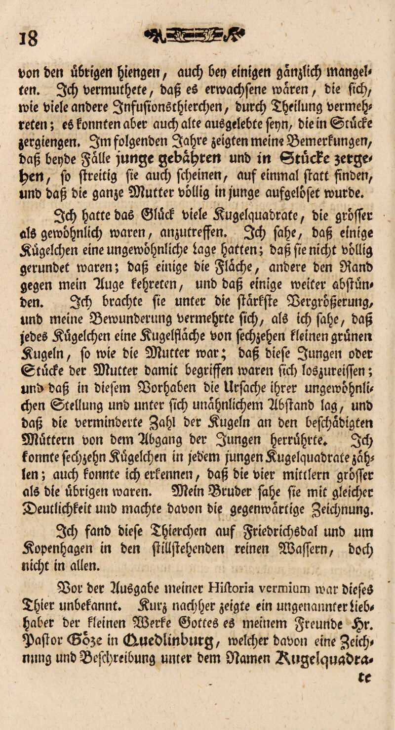Don ben tätigen Mengen, audj bet) einten gdnjtid) mangel* teti. 3$ bermutfyete, ba£ e$ etmcfyfene waten , bie fid), wie bieleanbere Snfuftonör^terc^en, burd) Steilung bemefy reten; eg formten aber aud) alte auggelebte fepn, biein@tücfe jergiengen. 3m folgenben %atye geigten meine 3$emerfungen, baf; beijbe gdüe junge gebaren unb in ©tucfe 3etge* \)tn, fo predig fie aud; fdjeinen, auf einmal patt finben, unb bafj bk gan$e 9Jlütter bollig in junge aufgelofet mürbe. 3d) hatte bag ©fücf biele Äugelquabrate, bie gtoffer dg gewöhnlich waten, an^utreffen, 3d) faf^/ ba£ einige Äügeldjen eine ungewöhnliche tage Ratten; ba|penid;t bollig gerunbet waren; ba§ einige bie gldc^e, anbere ben SHanb gegen mein Kuge fetteten , unb ba£ einige weiter abpüm ben. 3<D brachte fte unter bie pdtfpe Sßergrof^erung, imb meine Sewunberung bermehrte pch, a(g ichfalje, bap jebeg Äügefchen eine Äugelßdche bon feeren f leinen grünen Äugeln, fo wie bie 93iutter mar; bap biefe 3nngen ober ©tücfe ber SDIutter bamit begriffen waren pd) log$uretffen; unb bap in btefem Sßorhaben bie tlrfad)e ihrer ungemo§n(u c^en ©tellung unb unter ficf> unähnlichem Tibpanb lag, unb bap bie berminberte 3# bet Äugeln an ben befd)dbtgten SDlüftern bon bem Abgang ber 3nngen ^errü^tte^ 3d; fonnte fed)$ehn Ädgeldjen in jebem jungen Äugelquabrate $dh* len; aud) fonnte id)erfenncn, bap bie hier mittlern grojfer alg bie übrigen waren. fBlem trüber fa^e pe mit gleicher S)eutlid)feit unb machte babon bie gegenwärtige geidjnung. 3d; fanb biefe ^hiercben auf griebridjgbal unb um Äopenhagen in ben piüpehenben reinen SBaffern, bod; tiid;t in allen. Sßor ber Kuggabe meiner Hiftoria verarium war biefeg Zfyet unbefannt. Äur§ nadjfjer geigte ein ungenannter Heb* haber ber fleinen SBerfe ©otteg eg meinem $reunbe Jpr. $apor ©o$e in (kueölmbutg, welcher babon eine 3eid)' mmg unb ä)efd)r*ibung unter bem tarnen Äugdqua&ra* tt