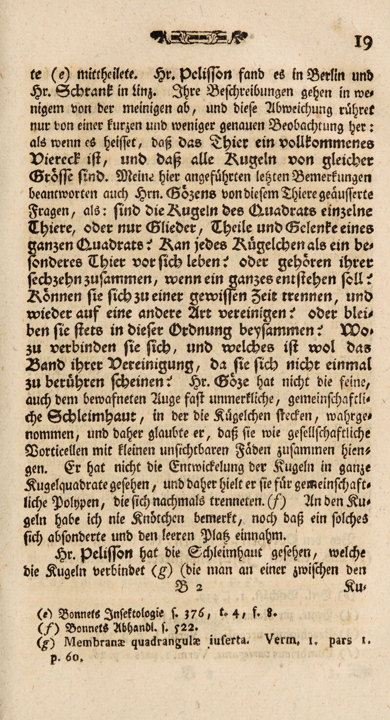 te (e) mittfyiUtt. Jpr. pdtfjon fanb t& In Berlin unb Jpr. @cbran£ in linj. 3^te Betreibungen gehen in roe« nigetn t>on ber meinigen ab, unb biefe Abweichung rühret nur tor> einer funett unb weniger genauen Beobachtung her: alöwenneS ^eiffet, ba$ öas c$^tet ein vollkommenes ¥>terccf ifi, unb fcaf alle Kugeln »on gleichet (Stoffe ftnb. SJleine hier angeführten le|ten Bemerfungen beantworten attcf) Jpm. (Bojen» toon btefem Spiere geaufferte fragen, alO: ftnb öie Kugeln be» t&uabrats einzelne latere, obre nur (Bliebet/ Inerte unb(Bclenfeeines ganjen (ßiua&tats i Kan jefees Kögdchen als ein be* fonberes Ztyiet votftch lebend ober gehören ihrer fecb3ebn3ufümtnen, wenn ein gan3es entfielen feil? Können fte ftch3Ueinet gewiffen Seit trennen, unb wicbet auf eine anbete Art vereinigen i ober biete ben fte fiet» in bisfee (Dtbnung bryfammen i XPo* 3U vetbinben fte ftch, unb welches ij? wol bas 23anb ihrer Deeeinigung, ba fte fl'cb nicht einmal 3U beruhten fcbeinen i ^>r. ©ose §at nict>£ tn'e feine/ aucht,em bewafneten Auge fajl immerfftcfte / gemeinfcf)afdt* cf>e Schleimhaut, in ber bte Äügelchen fteefen, wafirge» nomnten, unb bähet glaubte er, bafj fte wie gefeflfchaftltche Sßotticeüen mit fleinen un(Td)tbaren gaben jufammen tym* gen. Qv (jaf nicf)t bie Ctntwicfelung ber Äugeln in ganje Äugelquabrate gefe^en, unb bähet hielt et fte für gemeinfehaft* liehe ^oltjpen, bte fiel) nacf)mal3 trenneten. (f) Tin ben Äu» geln hflb« i<h nie Änbtchcn bettmft, noch bafj ein folcheS (ich abfonberfe unb ben leeren ^Maf entnahm. 4t- Peliflön hat bte Schleimhaut gefehnt, welch« bie Äugeln tterbinbef (g) (bie man an einer jwif^en ben B 2 Äu< (e) Sonnet« Sttfeftologie f. 576i t. 4, f. *. (/) 95onnef$ Äbfyftn&L (♦ f22. (g) Membranse quadrangulae iuferta* Verm, i, pars t. p. 6o>