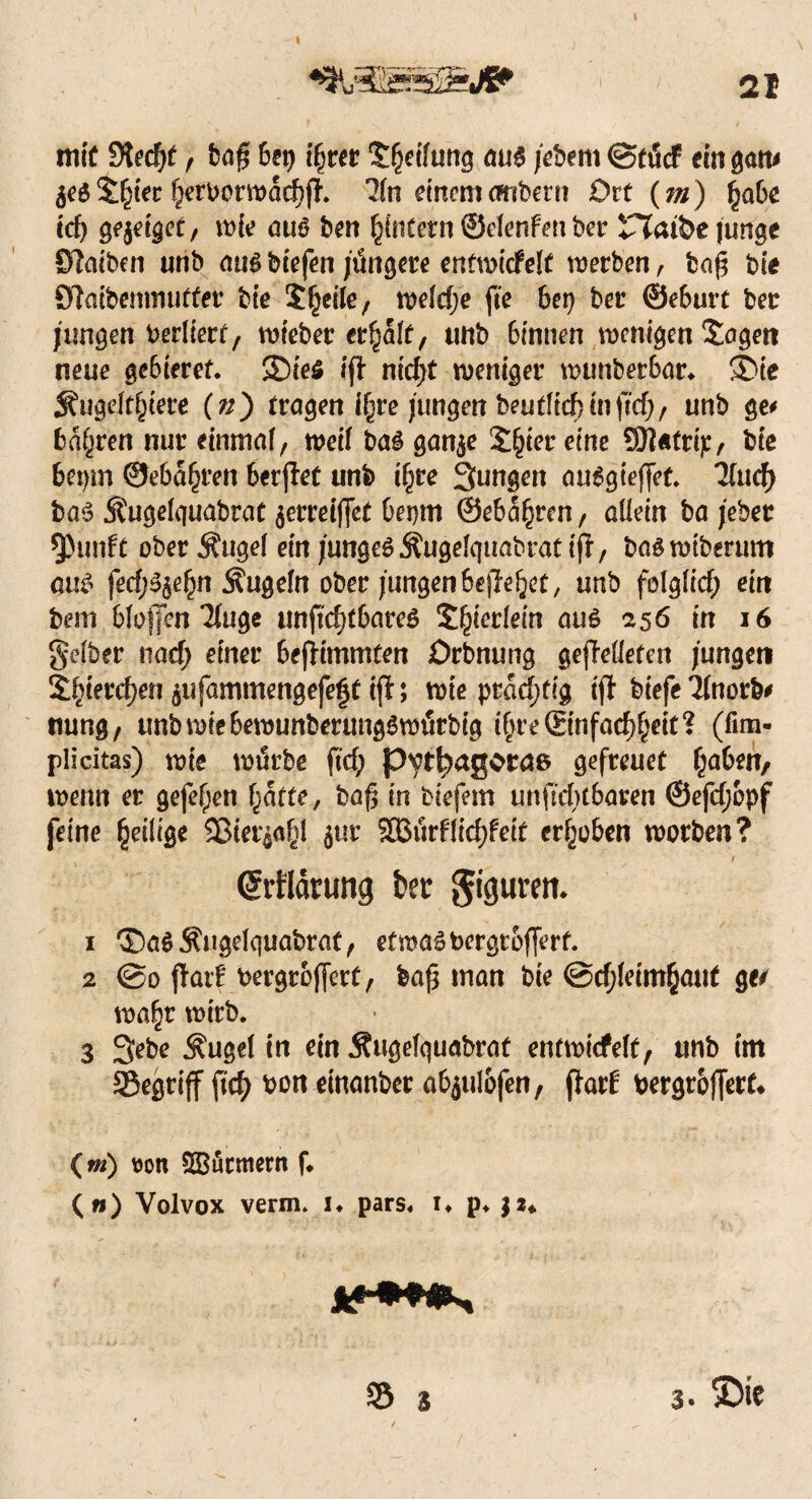 21 mit 9ted)£ f bag bet) i§rer Sfjcihtng aus jebem ©füct ein gern# $e$ ££t'ec ^etborwacfjjh 3(n einem embern Ort (///) ^jabe icf) geiget, wie aus ben ^intern ©efenfenber riaibe junge Slaiben unb aus biefen jüngere entwickelt werben, ba£ bie OTaibemmitter bie 5£eile, welche fte bet) bei ©eburt ber jungen berliert, lieber erhalt, unb 6innen wenigen Sogen neue gebieref. 35ie$ if} niefjt weniger wunberbar. SDie Äugeft§tere («) tragen i§re jungen beutlicf?inftef;, unb ge# b%en nur einmal, weif bas gan$e 2§ter eine Sftatrij:, bie 6etjm ©ebneren berjlet unb i(jre jungen auSgieffet. Und) bas Sfugelquabrat jerrelflct bepm ©eba^ren, aüein bajeber $)unft ober Äuge! ein junges Äugelquabrät tft, bas wiberum m fecf;S$e£n Äugeln ober jungen befielet, unb folglich ein bem blofjfen Tfu^c unftd)tbare$ 5£ierlein aus 256 in 16 gelber tiaef; einer 6efHmmten Drbnung gejMeten jungen £$ier<$en $ufammengefeft ijl; wie prächtig tfl* biefe Tlnorb# ttung, unbwiebewunberungSwürbig i§re©nfad)§eit? (fim- plicitas) wie würbe fiel; p^tf^agotae gefreuet §a6en, wenn er gefefjett (jatte, baß in biefem unfiebtbaren ©efdjopf feine ^eilige Sßier$a£l $ur $S3ürf1id)feit erhoben worben? (Jrfldrung kt $iptm 1 ®aS$ugek}uabrat, etwas bergtofferf. 2 ©0 flarE bergroffert, baß man bie @d;leim§aut ge/ wa§r wirb. 3 Sebe ^ugel in ein Äugelquabrat entwickelt, unb im 95egri(f bon einanber abjulofen, flait bergroffert* (m) t)on SSficmern f* («) Volvox verm* i. pars. i. p. $2«. S5 3 3. ©ie
