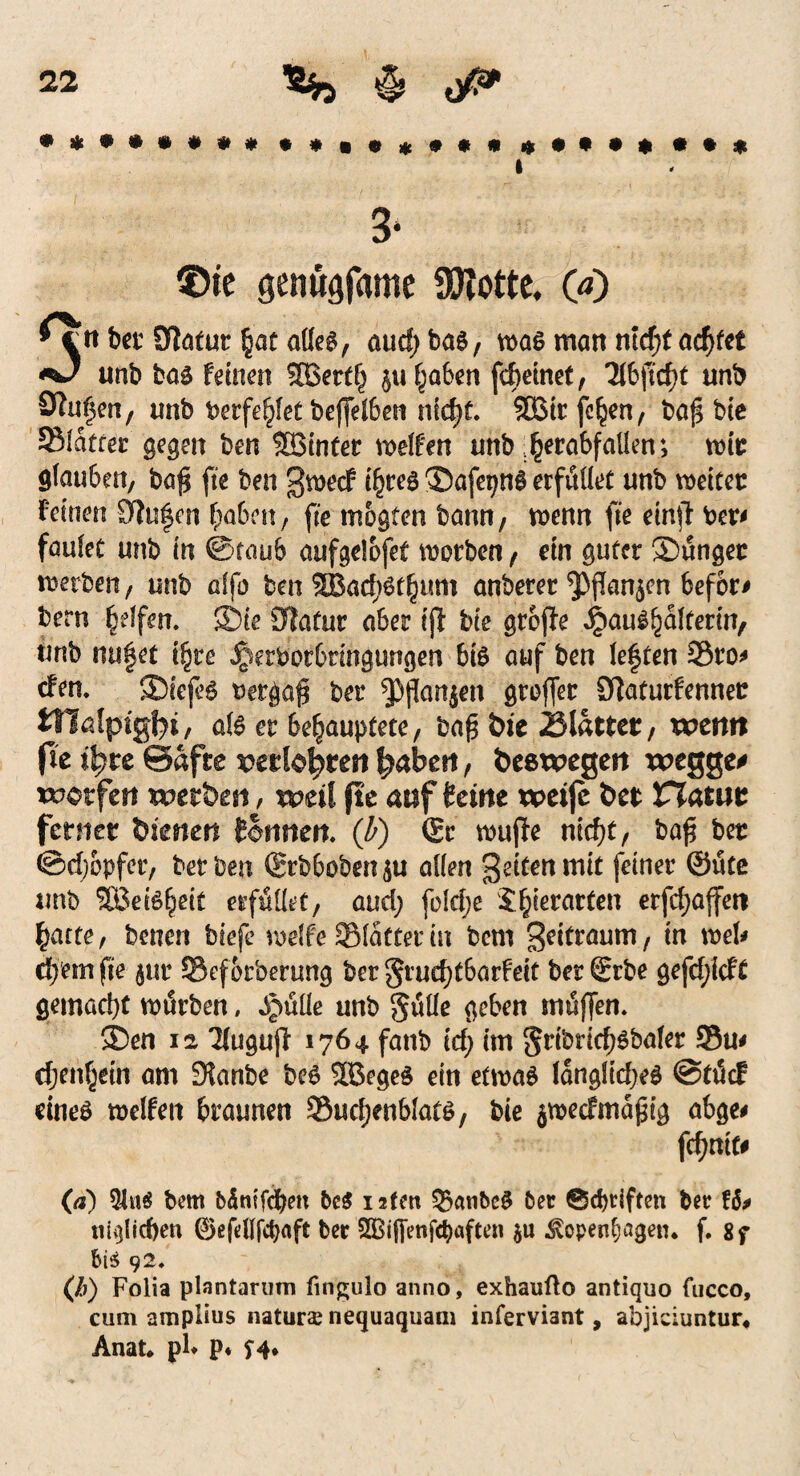 i 3* £>te genügfame Spotte, 00 •cii bet' Statut (iat alleg, aud; bas, was man nicf;t achtet **J unb bas feinen SBerth $u haben fcheinet, 2lbfttf)t unb Spulen, unb berfehlet beffelben nid>f. SSBtr feigen, baf* bte SBlatrer gegen ben Höinter reifen unb ^erabfaüen; wir glauben, baf* fte ben gweef t'hree ®afepnS erfüllet unb weitet: feinen Stufen haben, fte mogten bann, wenn fte einjt ber* faulet unb in ©taub aufgelofet worben , ein guter Süngec werben, unb affo ben 2Bad)6t^um anberer ^)jtan$en befor# bern Reffen. S)ie Statur aber ijl bte grojte Haushälterin, unb msfet ifytt Jperbotbnngimgen bis auf ben lef ten 3$ro* efen. SDiefeS bergab ber groffer Siaturfenner tnalpigfyi, als er behauptete, baf bit blattet, wenn (le itytz Safte vttlofyten f^aben, beewegen wegge* werfen werben, weil fte auf feine weife ber Viatut ferner bienen Sonnen. (b) (Sc wujfe nid)t, bafl ber ©djbpfer, ber ben ®rbbüben$u allen gelten mit feiner ©ütc unb SBeiSheit erfüllet, aud) fblefje Jhierarten erfd)ajfett batte, betten biefe wdfe 2Matter in bem geitraum, in web «fern fte $ur SJef&rberung ber gruehtbarfeit ber (Srbe gefcf;icft gemacht würben, ^üüe unb gülle geben muffen. ®en 12 Tlugujf 1764 fanb td; im gribncf)Sbaler 33u* djtnfym am 3?anbe beS 2öegeS ein etwas längliches ©tücf eines weifen 6raunen Suchenblats, bie $wec£ma£ig abge# fchnit# (d) 5Jtt$ bem bämfchen beg 1 aten Q5anbcS ber @d)riften ber H* unlieben ©efdlfdjaft ber SOBiflenfc^aften ^open^agen. f. 8f bi$ 92. (/;) Folia plantarum fingulo anno, exhaufto antiquo fucco, cum amplius naturze nequaquam inferviant, abjiciuntur« Anat* pl* p* H*
