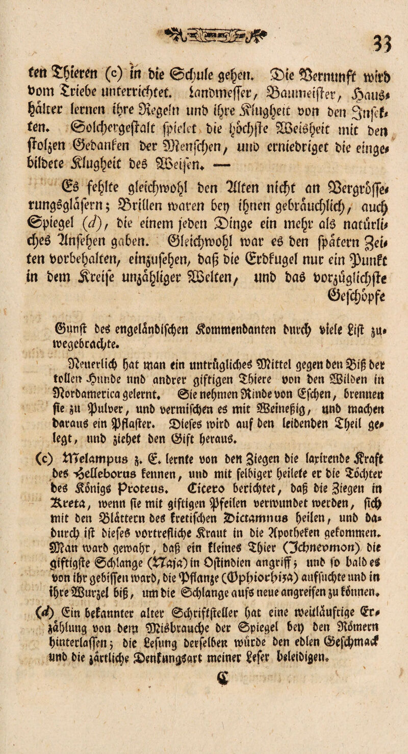 ^335 tm 2|terett (c) irr bie ©cfjufe geh?»* ®ie Sßerminft wirb t)ont triebe unterrichtet, ianbmeffer, SÖamnecfTer r JpauS* Raiter fernen ihre Siegeln unb (§re jilugfjetf t>on ben Sujet# ten* ©ofchergeflaft fptdet bie Ifocfyfte Stöeiöhdt mit beti flogen ©ebanfen bet 5)?enjcf)en , atro erniebriget bte emge# bilbete Klugheit beS SBeiferu — ©6 fehlte gleichwohl ben 7{ffen nicht an 93ergto|]e# rungoglajern; ©rillen waten 6ep ihnen gebräuchlich, auef; ©piegel (d), bie einem jeben ®inge ein mehr als natürlt* djeS Tfnfehen gaben, ©leichwohl rcar eg ben fpatern Qei* ten borbehaften, einjufehen, baf$ bie Srbfugef nur ein ^)untt tu bem greife unzähliger Stödten, unb bag borzüglichjle ©ejehopfe ©«nfi be$ engetönbifchen ^ommenbnnten burd) btele £ifi §u» wegebccid^te. D^ettetlich h<u man ein untrügliches Mittel gegen ben 3}ig bee tollen ^ttnbe nnb anbrer giftigen $hiere non ben £Bilöen in Sftorbametica gelernt* @ie nehmen Dtinbe non (Efcfyen, brennen fie ju «pulner, unb nermifeben es mit Sßeittegig, unb machen baraus ein spflafter. 2>iefes wirb auf ben leibenben £heil ge# legt, unb siehef ben ©ift heraus. (c) fclTekmptts 5. g. lernte non ben Siegen bie lajctrenbe $raft bes tjelleboirtts fennen, unb mit felbigec heilete er bie Mochtet bes Honigs protetts. Cicero berichtet, bag bte Siegen in 3U*eta, wenn ge mit giftigen Pfeilen nertvunbet werben, ftd) mit ben ^Müttern bes fretifchen j2Dicmmmt8 heilen, unb bä* burd) i|t biefeS vürtrefliche krallt in bie ?fpotfyeten getommen. ®?an warb gewahr, bag ein Keines ^l)ier Qdmeomon) bie giftigge @d)Iange (tTak) in öftinbien angriff * unb fo halb es non ihr gebiffeu warb, bie ^Pflanje ((Dpfnorbija) auffuchte unb in threSGBurjel big, um bie ©clylange aufs neue angreifen &u tonnen* (ß) (Ein bekannter alter ©chriftfteller (kt eine weitkufeige Qrr# Zahlung non bem §fttSbtaud)c ber ©piegel bet) ben Samern hinterlaffen j bie £efuttg berfelben würbe ben eblen ©efebmaef unb bie örtliche SDenfnngSart meiner 8efer bdeibigetu «