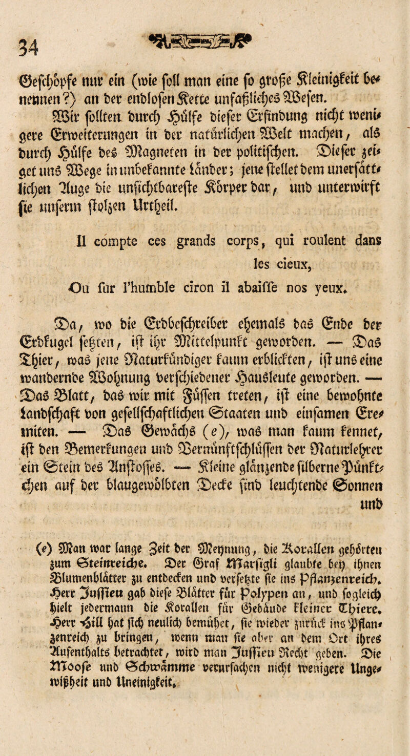 ©efdjopfe nur ein (wie fo(( man eine fo gtof$e S?!etnigfeit 6e* nennen?) an ber enblofen^ette unfapliehegSBefen. SSStr feilten burd) iDulfe btefer (Stftnbung nicf;t wem* gere (Erweiterungen in ber natürlichen SlBelt machen / alg burd) jpülfe bei Magneten tn ber politifdjen. ®ie(er $ei* getung SBege uum&efannte ianber; jeneftelletbemunerfatt* (id;en 31uge bie unfirf>tbatefj:e .Körper bar, tmb unterwirft fte unferm fh?l$en Urteil. II compte ces grands corps, qui roulent dans les cieux, Ou far l’humble ciron il abaiffe nos yeux* 5Da, wo bie (Srb6efcf)rei6er c|emalg tag (Bnbe ber (Erbfugel feiten, ift ifyc 2E)?ittelpunft geworben, — ®ag S^iet, wag jene SQaturfünbiger fatitn erblid'ten, ijl uni eine wanbernbe SBo^nung berfd;iebener Äaulleute geworben. — -Dal Statt, bagwirmit gaffen treten, i\t eine bewohnte lanbfehaft bon gefellfd)aftltd)en Staaten unb etnfamen (Ere* tniten. — ®a6 @ewad)g (e), wag man faum fennet, «fl ben 95emerfungen unb 5Berni1nftfd)lü(fen ber Cftaturlehrcr ein Stein bei Tlnßofieg. — kleine glansenbefil6erne^ünfo d;en auf ber blaugewolbten 3Dede finb leudjtenbe Sonnen unb (e) 9D?an war lange 3dt ber 9Ret)mtng, bie Korallen gehörtet! $um 0>temmcbe. ©er ®t*af ITJarfigli glaubte bet) ihnen Blumenblätter ju entbeden unb »etfefcte fte ins ppan$enteicb* <ßerr gab biefe Blatter für Polypen an, unb fogleid) hielt jebermatm bie Korallen für ©ebäube Heiner (Totere* Jperr tSill hat pd) neulid) bemühet, pe wiebev jutüd inö'JJflan» genreid) $u bringen, wenn man fte aber an bem Ort ihres Aufenthalts; betrachtet, wirb man jfaffiro Siecht geben, ©ie tVtoofe unb £5d?wämme rernrfad;cn nid;t wenigere Unge* wijjheit unb Uneinigfeit*
