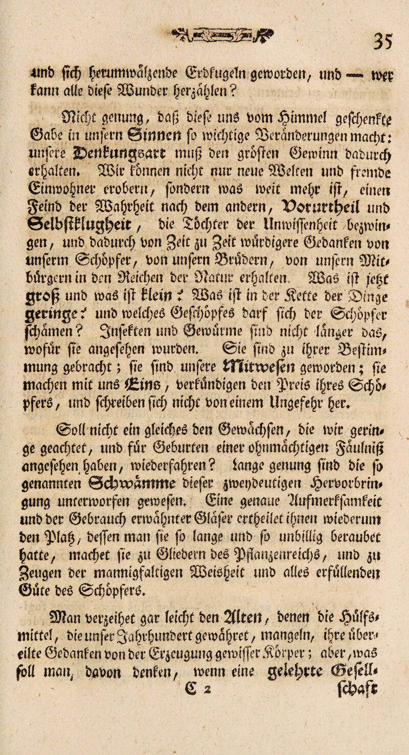 *mb ftcfj £erumwctf$enbe Srbfugeln geworben, tmb — wer farm ade biefe SBunber §er$a£lm ? 9Zöjj)t genung, baß biefe un* bomipimmel gefd;enf(£ ©abe m imjern Sinnen fo widrige 33eranberungen madjf; irnfere ©cnfurtgBatt muß ben großen ©ewinn batnrdj erraffen* SBir Tonnen nid;t nur neue SBeJten unb frembe (Einwohner erobern , fonbem was weit mef^r iß, einen Setnb t»er SBa^etc nad) bem anbern, Pornrr^eil unb ©elbfiflugfjett, bie Sodjfer ber llnwif[en§eif bqwim gen, unb baburd) bon $eit ^u 3eit wtSrbigere ©ebanfen bort tmferrn @d;opfer, bon unfern SMbern, bon unfern 9Jdt# btSrgerrt in bm Reichen ber Statur erraffen, SBaS ift fe§t groß unb was iß tlein i SBas iß in ber Äetfe ber ©mge geringe* unb welches ©efdwpfes barf ficf> ber @d;opfec fdjamen? 3nfeften unb ©emurrne fmb niefjt tanger Das, wofür fte angefefjen rourben. @ie ffnb ifjrer Seßim* mung gebracht; fte fmb unfere tnitwejen geworben; fte machen mit uns i£im, berfünbigen ben *J)rei6 i§reS @d)6' pferS, unb frfjreiben ßcf) nid)t bon einem tlngefe^r ^jer* @od nccF>f ein gleiches ben ©ewadjfen, bie mir gerat# ge geachtet, unb fi5r ©eburten einer ofjrtmadjtigm ^anfniß angefe^en^aben, wieberfa^ren? lange genung fmb bie fo genannten ©efewamme biefer jroetjbeufigen Jperborbrin# gung unterworfen gewefem Sine genaue türfinerfjanifeic unb ber ©ebrauc^ erwa|nter@(afer erteilet ßmeit wiebernnt ben^Maf, bejfenman fte fo (ange unb fo unbillig beraubet £atte, machet fte $u ©liebem beS ^ßan^enreidjS, unb ju Sengen ber mannigfaltigen SBeiSfjeit unb adeS erfüdenbett ©tife beS ©dwpferS. SDIan berneifyet gar feiert ben 2(1 tett , benen bie JpsSffö# mittel, bieunfer3a§r^unbertgewähret/ mangdU/ i^reubetv eilte ©ebanfen bon ber (Erzeugung getoijfer Äorper; aber ,maS fod mail, babon benfen, wenn eine gelehrte (BeftU* , - € 2 fc&afr