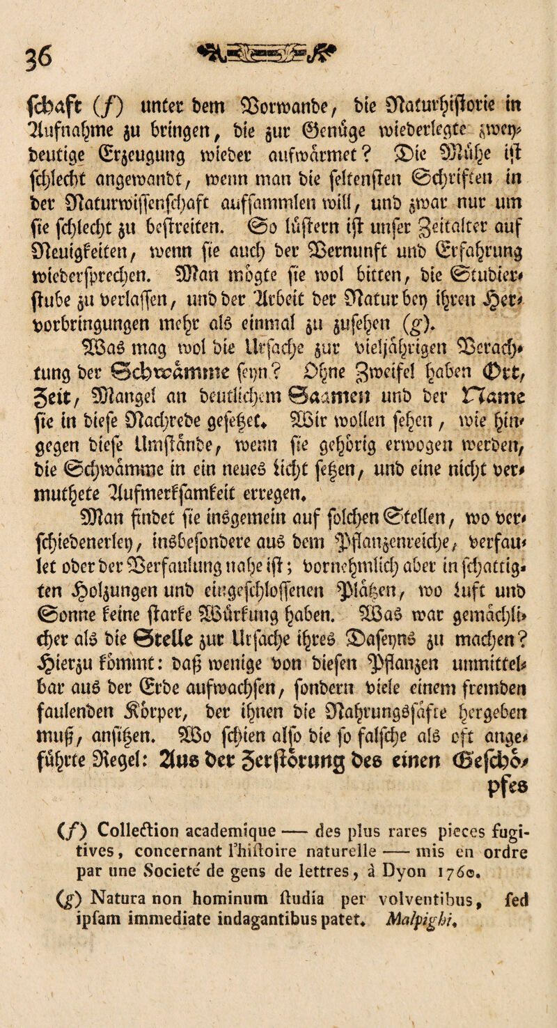 fcfeaft (/) unter bem Vormanbe, bie 9tafubptpork in 3lufnaptne ju bringen, bie gur ©endge mieberlegte imy heutige (Erzeugung lieber aufmdrmet? 3)ie 932t% ip fcplecbt angemanfct, menn man bie feltenpen ©cpttften in her 9]aturu)tf(cnfi1}öfc auffammlen mill, unb ^mat nur um pe fdpedjt §u befreiten. @0 löpern tp unfer gefällter auf Steutgf eiten, menn pe aucp ber Vernunft unb Erfahrung mtefeerfpredjen. SÜ'an mogte pe mol bitten, bie ©tubier# pube 5U berlaffen, unb ber 'llrbeit ber Statur bet) tpren §er* borbringungen mepr als einmal $u jufe^it (g). 26a£ mag mol bie lltfadje $ur bieljdprtgen Vetad> tung ber ©cfeiramme fepn ? £>pne gmeifel traben <Dt*t, gett, Mangel an beutlicpem ©aamen unb ber Vlernt pe in biefe 9]ad;rebe gefefet* Sßir m.oüen fepen, mie pi|u gegen biefe Umpdnpe, menn pe gehörig ermogen meeben, bie ©cpmdmme in ein neueö iiept fe|en, unb eine ntd;t ber* mutete 'Hufmertfamteit erregen* SOlan pnbet pe insgemein auf fo!d>en©fetten, mo ber* fcpiebenerlet), inSbefonbere au£ bem ^Panjehreidje, berfau* iet ober ber Verfaulung ttape ip; bornepmttd; aber in fdjatag* fen ^o4ungenunb eingefcploffenen ^Mdpen, mo luft unb ©onne feine parf'e SOBürftmg paben. SBaS mar gemddpt» eper als bie ©teile $ur Urfacpe tpreS Sbafepn» 51t madjen? 4>ier$ufommt: bap wenige bon biefen *ppan$en unmitfek bar aus ber (Erbe aufmaepfen, fonbern bide einem fremben faulenben Körper, ber ipnen bie Dlaprungöfdfte pergeben ttiuf, anppen. V3o festen alfo bie fo falfcpe als oft äuge# föprte Siegel: 2fae fcer getjionwg fcee einen (Bejcfeo/ pf«8 (/) Colle&ion academique — des plus rares pieces fugi- tives, concernant fhiftoire naturelle — mis en ordre par une Societe de gens de lettres, ä Dyon 1760. (g) Natura non hominum ftudia per volventibus, fed ipfatn immediate indagantibus patet* Malfighi,