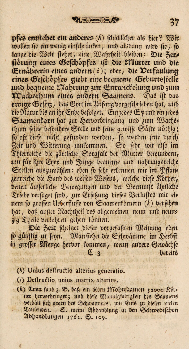 pfes crttjlebet ein anbetes (Ji) fdjicf liebet ate £ier? SSMt wollen tfra ein wenig einfdjranfen, utibaBbann wirb (re, fo lange bie Sßelt fielet, eine SBa^ett bleiben: IDie $tt0 fioruttg emes (ßejefeopfee tfi tue Hluttet unt> tue iZtnatytetin eines anbern(i); ober, tue Petfaultistg eines (Sef&opfes giebt eine bequeme (SebmteßeUe unb bequeme Haftung 311t CmuncFelung unb 311m %X?acbßtljunt eines anbern Baamens. Saö ijl bas ewige ®efcg, ba6 @ott im Anfang borgefdjrieben ^at/ unb bie SJlatur bi6 an ifyv (Snbe befolget» ©n jebe3 t£<? unb ein jebeö Bdamentcm ^at jut iperbotbringung unb $um 2Bacf)g# t|tim feine befonbere ©teile unb feine gewiffe @afre notilg; fo oft biefc nicljt gefunben werben, fo werben jene burc^ geit unb Witterung umfommen. @0 jetyr wie dfo im S§ierreid)e bie $artlid;ev@prgfalt ber SDluffcr bewunbern, um für iljre (Sper unb Sunge bequeme unb na^rungöreidje ©teilen au6$uwa£len: eben fo fe|r etfennen wir im ^)jJan# jenreidje bic Jpanb be3 weifen 2ßefen$, welche biefe Körper, benen aufferlic^e Bewegungen unb ber Sßetnunft ähnliche Stiebe berfaget finb, $ur Srfe|ung biefeö £8crlufUl> mit ei# nem fo großen Ueberfluffe bon ©aamenfornern (k) berfe^en bat, baf auf et £ftad;t^ell be£ allgemeinen neun unb neun* gtg Sbeile betlof^ren ge^en fbrsnen. Die §eit jd;einet biefer bergefaften SKeinung eben fo günfHg $u fetjn. ffllonfte^et bie ©cfmamme im Jperbft tn groffer SJtenge ^etbor f'ommen , wenn anbere @ewad)fe (£ 3 bereite (b) Unius deftruftio alterius generatio» Ö) Deftruftio unius matrix alterius» (k) Creu fanb $» 2% baf ein $orn %Uoi>nf&&meii 51000 Sw* net betveebringet; unb biefe tüt annigfaltjgfeit beö @aanten$ »erhält ftd) gegen t>e6 0d)wammeö, wie £itt0 gu biefen vielen , Saufenben* ö» meine 31bl;anblung in ben 0cbweOifd?en 2(bbanOlungen >761, ©. 109.