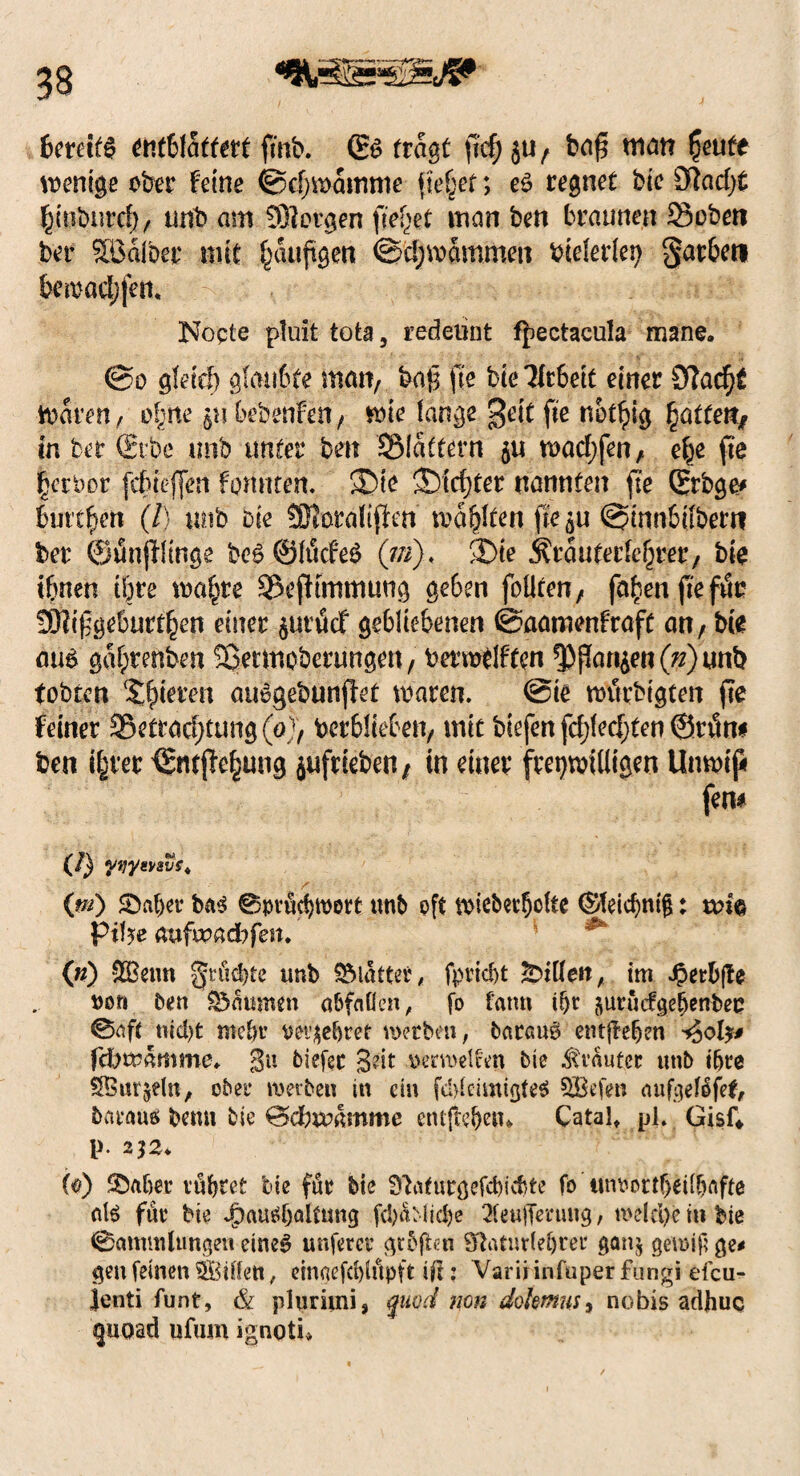 bereit# entblättert fmb. (E# fragt ftd) ba£ man fyute wenige ober feine ©djwamme flehet; e$ regnet bie £Racf>t fjmburd), unb am 931orgen fielet man ben braunen 23oben ber halber mit ^aufigen @d;mammeu biderlei; garbeti bemad;fem Nopte pluit tote, redeiint fjiectacula mane. @o gleld) glaubte man, ba£ fte btellr6ett einer Stfadjt Waren, ofjtte §nbebenfen, wie lange gelt fte notlpig Ratten* in ber (Eibe trnb unter ben SMattern $u n>ad;fenA efje fte Berber fdueffen formten. ®le ©teurer nannten fte Qrrbge* buttben (/) unb bie SKorallffm mä&lten fte^u @mnbifberti ber (SunfHIngs be#@ltkfe# (m). ©le ilrauterfcljrer, bte tbnen töte ma§re 93efhmmung geben foüten, fallen fte fttr 3)?lfgebürten einer §urtScf gebliebenen ©aamenfraft an, bie cm gabrenben fÖetmoberungen, ba’mdften ^)f?ar^en(^)unb tobten Skleren auogebunfiet waren. @le würbtgten fte feiner 3§ettdd)tung(ö), betrieben, mit blefen fd;(ed)ten @ri5n* ben t|rer €tttjfe^ung jufrleben / in einer freiwilligen Unwiß fern (/} yvyevsvs. (m) ©aber ba# Spvucbmort unb oft wieberbdte ©fetc^ntg: Pif?e aufipadbfett. (n) &£etm ^rächte trnb ©latter, fpriebt Eitlen, im *£erb|fe oor» ben ©amnen abfaflen, fo fatm ibt jurudgebenbec @aft tiid)t ntebr oet^ebref werbe», barem# entheben ijol?* feftwamme. gu tiefer 3dt oerweifen bie trauter unb ihre Üffiur^elti, ober werben in ein fdgeimigte# SBefen aufgelßfet, biuaus bemt bie Bdbwamme entftc&en* Catalt pl. GisfV V- 2]2. (®) ©aber vubret bie für bte Sytafurgefcbicbte fö ttmwttbeilbafte eil# für bie JpausbaUung fcl)aMid)e 3fe«|Tmmg, we(d)e in bie Sammlungen eine# unferer grbgen 9ftaturlef)ter ganj gewif; ge* gen feinen SBiden, etnaefcblilpft ilt: Varii infuper fungi efcu- ]enti funt, & phirimi, qmd non dolmus3 nobis adhuc ^uoad ufum ignoti»