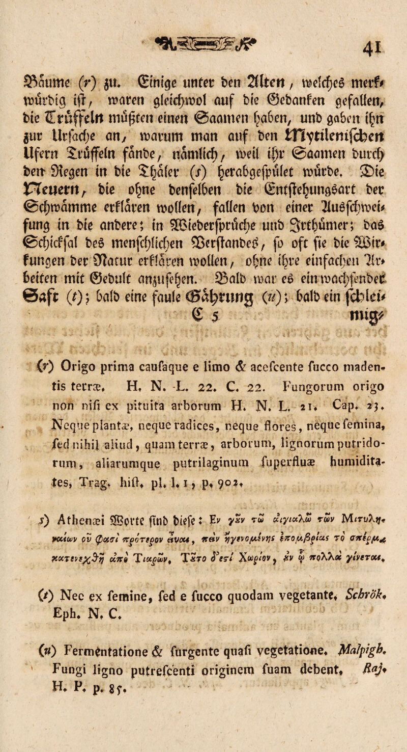 S^aume (r) jtt, (Einige unter ben 2Ütm, welcfjeg merf# wurbtg tfrr waren gleidjwol auf bie ©ebanfen gefallen, bie Trüffeln müßten einen @aamen haben, unb gaben t£n tut tlrfacfje an,, warum man auf ben tHvttlemfH)eit Ufern Trüffeln fanbe/ nämlich/ weil ihr ©aarneu buvcl) betr Siegen in bie Slfjalcr (s) herabgefptilet würbe. Sie feuern, bie o§ne benfelben bie ßntftehungSart ber ©chwamme erflaren wollen/ fallen bon einer 21u£fchwei* fung in bie anbere4, in 5Bieberfpröche unb Stt&ümer; ba£ ©c^icffal be£ menfcfjlichen ©erftanbeO/ fo oft fte bie SBtr# fungen ber Siatur erflaren wollen/ ohne i^re einfachen Uv* beiten mit ©ebuft an^ufe^en. 23alb war eö ein wad)fenbet ©afr (*)? halb eine faule CBa^nmg (»)> balb ein fcblei' <£ 5 mtg* (r) Origo prima caufaque e limo <& acefcente fucco niaden- tis terra, H, N. L, 22. C, 22. Furigorum origo non nifi ex pituifa arborum H. N. L. 21. Cap, 2$, Neque planta, neque radices, neque ftorcs, nequefemina, fed nihil aliud, quam terra, arborum, lignorumputrido- rum, aliarumque putrilaginum fuperflua humidita- tes, Trag, hilU pl, 1* 1, p« 902, j) Athenai SS3ot’tc fuib biefcJ Ev y*v MtrvXtj* yuiüüv ov (potcri ngirtgov etvcu, xhv y'yevo/u.ivtjs Izoußgtus ro airtf/u^ r.ocreuxB'fj un« Tlugouv, T&ro £v w kqWx yiverott, 0) Nec ex femine, fed e fucco quodam vegetante* Scbrök. Eph. N, C, 00 Fermfritatione & furgente quafi vegetatione, JMatpigh* ' Fungi ligno putrefcenti originem fuam dcbent, Rty H, P, p4 gy.