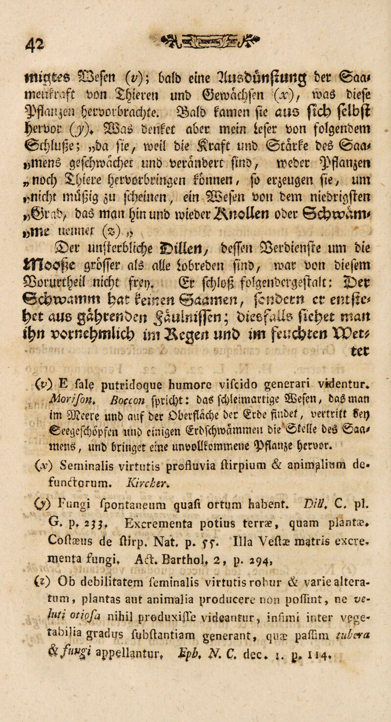 ftiigtes SSefctt (v)\ 6ölb eine ^nsbötlfliitig ber ©aa* rnenf'rafc bon Saferen unb @eroae§fett (x)f wag btefe 3>jkn$en fjerbot’&racfyte. Salb Famen fie aas fleb jelbji ij^rbor (j/)> 5JBa$ benfet aber mein iefer bon folgenbem @4>fuf3e; „ba fie, mii bie fftraft unb @£atfe be£ @aa* »men6 ge(4)tbacf>et unb beranbert finb, meber 5J>f?ati^en „norf) Spiere §erbßt6rtmgen fonnen, fo eräugen fie, um ,mid}t 511 jcftemeny ein Sßefen bon bem niebrigjlen »©rab, baö man £munb lieber ÄnoUeti ober Sdbrvanv »me neuner ($).» Ser unterbliebe EnUert/ beffen SSerbienfre um bie JHoofie groffer ate ade iobrebert fmb, mar bon biefem SBorurüfeif ntcf>t frei). (Er fofgenbct#ejiaft; jDer <3d?wmtm bat feisten ©aamen, fenbern et* entftc* ^et aas ga^reabea Jaulmf]eri; bfesfaUs fielet man ifyn potnefpmltc!) im Segen mt& im fnufytm TOttt ttt (p) E fale putridoque humore vifeido generari vkientur* Morifon* ßoccon fpricfct: ba$ fcfclelmartige SSßefen, ba$ man im £0?cere unb auf Der Oberfläche ber (gebe ftubef, vertritt Sei) 0eegefcl)^pfen unb einigen £rbfcf)tvammeii bie^teKe beö 6aa* utenö, unb bringet eine unvollkommene ‘Pflanje hervor* Cv) Seminalis virtutis profltivia ftirpium & animplitim de» fünfte rum. Kircherv 0) ^nngi fpontaneum quafi ortum habent. Z>/#. C. pl. G. p. Excrementa potius terra?, quam plantar CofliBus de Oirp, Nat. p. ff. lila Veftae mftris exere. menfa fungit Aft. Barthob 2, p. 294, (?) Ob debilitatem feminalis virtutis robur & variealtera- tum, plantas aut animalia producere nön pofiint, ne ve- hti otiofa nihil preduxi|Te videantur, infimi inter vpge- taorlia gradus fubftantiam generant, quae pafTim tubsva &fw$i app§llanturt Bpb. N. C. dec* j. p» 114»