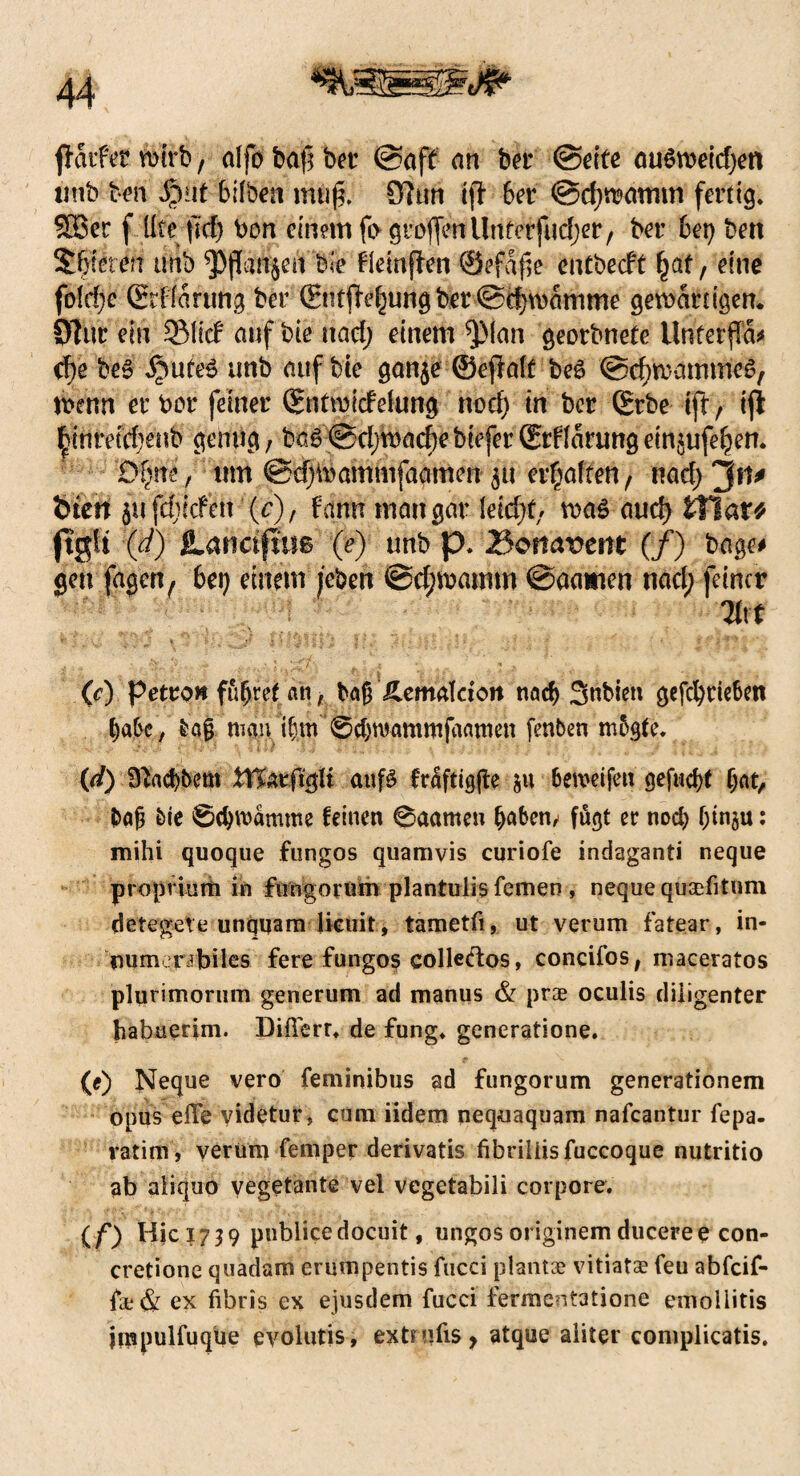 ffaifet wirb, alfo baf? ber @aff an ber (Seife ouömelcfjen imb ben $uf hüben muf?. Ö7tm i|T 6er @d)wamm fertig* SBet f Ute pid) Don einem fo großen Unf&fudjer, ber bet) ben 5f) ieten tmb ^PjJanjen bie flemjten @efaf,e enfbecft §at, eine fo!cf;e Ghffanmg ber (Stiftung ber @d)wamme getbär tigern SDlur ein 33M auf bie nad; einem $(an georbnefe UnferjTa* cf>e be£ Jjmfe3 unb auf bie gan$e ©ejMf be£ (Schwammes, Wenn er ber feiner SnfroitfeUmg uod) tn ber ©tbe ift, ifi Knreü^enb geling, ba6@cI)macf}ebiefer©rUarungeinjufe^en. Qfytii f um ©djWammfaamen 51t erhalten, nad) ~pu tuen jufefjitfett (c), Um mau gar lekf/f, was aud) tTlar* ftglt (d) JLanajms (e) unb p. 3omvent (/) bage# gen fagen, bei) einem /eben ©d;mamm ©aatien nad; feiner ’ ,V,. 'J- % ‘ t-.' * J « /. Jj/j ‘ j * | \ i i ) 9 ■■ : i * '' *' ♦ »’ (c) Petro» füfjref >n f baß £emaldon nad) Snbien gefd)tie6en ba&e, bajj man ifjm 0d)roammfaamen fenben mogte. (d) ^ad)bem tffcrftgli auf 8 fraftigffce $u 6ewdfen gefugt f;at, &afi bie ©djwamme feinen 0aamen (jabem fugt er nod) f;tnju: mihi quoque fungos quamvis curiofe indaganti neque propriutti in fungorum plantulis fernen , neque quaditum detegete unquam lieuit, tametfi, ut verum fatear, in- cmmerrbiles fere fungos colleftos, concifos, maceratos plurimorum generum ad manus & pr® oculis diiigenter habuerim. Diüerr* de fung* generatione. (e) Neque vero feminibus ad fungorum generationem Opus eile videtur, cum iidem nequaquam nafeantur fepa- ratim, verum femper derivatis fibriiiisfuccoque nutritio ab aiiquo yegetante vel vegetabili corpore. (/*) Hici739 publicedoeuit, ungosoriginemduceree con- cretione quadam erumpentis fucci plant® vitiat® feu abfeif- f®& ex fibris ex ejusdem fucci fermentatione emollitis jmpulfuque evolutis, extndis y atque aliter complicatis.