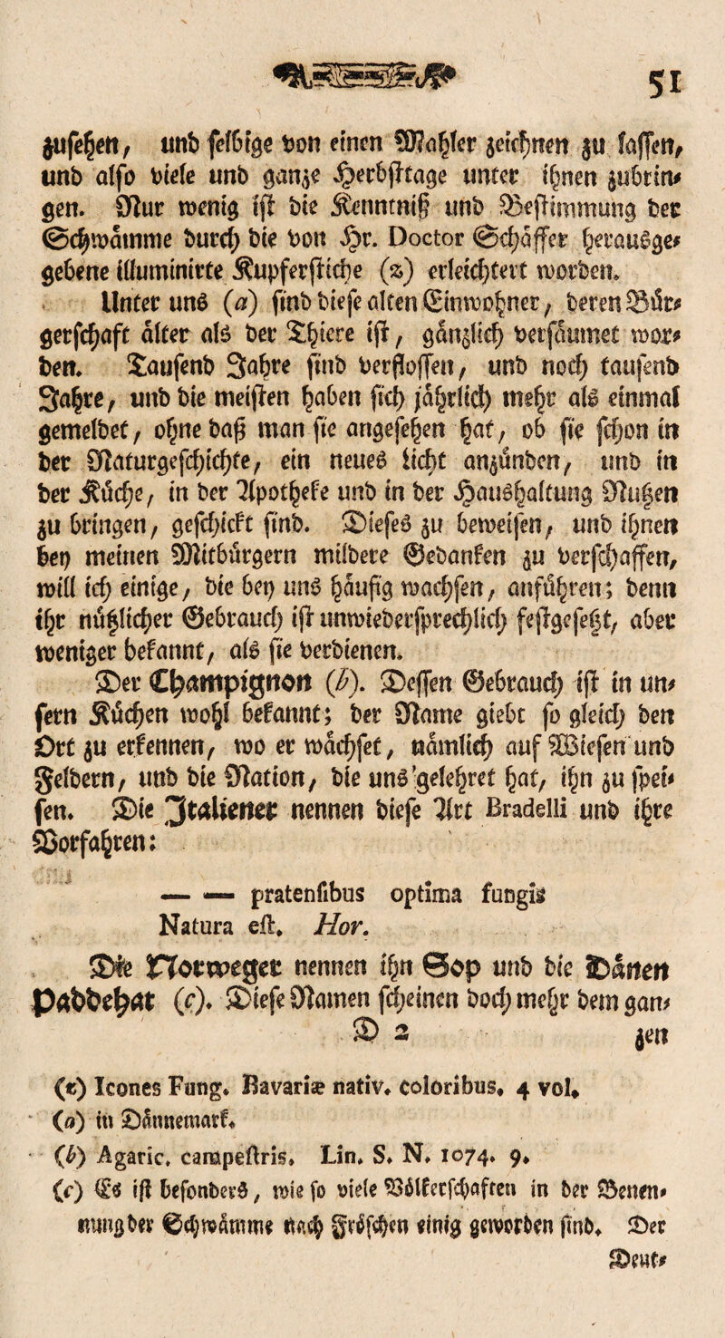 $ufe§ett/ unb felbfge tm einen SJJo^fcr jetcfjnen j« faffen^ unb alfo btele unb gan^e Jperbptage unter if^nen $i*6tm* gen. 9tur wenig ffl bte Stennmif tmb SÜepimmung ber (Schwamme burcf) bte bon $$v. Doctor ©djaffer f^raugge* $e6ene tllumimtte Mupferfildje (%) erleichtert worben* Unter und (a) fmbtdefe alten ©nwc^ner/ berenSfe getfdjnft alter als ber Spiere tp r gdnjlid) betfcuimet mx? ben* Sütifenb 3<#e fuib berffoffen, ttnb nocf> taufmb Sa^re, unb bie tneiflen haben ftd> jährlich tne^r all einmal gemelbet/ ohnebafj man fte artgephen §at, ob fte fdjon in bet 9Zaturgefd)td)te/ ein neueg licht an^lnben, unb in ber j?ticf)e, in ber Kpot^efe unb in bet ^au^aftung 9tu$en $u bringen, gefdjicFt ft'rtb. ©iefeö $u bewei|en; unb il)netf her) meinen SKttburgern milbete ©ebanfen ^u berfcf)affen, will icf; einige/ bie bet) uns §auji'g warfen; anftS^mr; benn t^t mS|lt($er ©ebraud; ip nnwieberfpred;Iid) fepgefeft, aber weniger befannt, als fte berbienen* ©er Champignon (ß). ©effen ©ebraud; ip in um fern ÄtSdjen wo§l befannt; ber Slame gtebt fo gleid; ben Ort ju ernennen, wo er wddjfet, nämlich auf SBiefen unb gelbem/ unb bie Station, bie ung’gde^ret bat, ibn^ufpeM fen* ©ie 'JtcAieiter nennen biefe litt Bradelli unb i£re ©erfaßten; _ — pratenfibus optima fungig Natura eil* Hör. ©fe Hotweger nennen ihn @op unb bte hatten (?)♦ ötomen fdjeinen bod; me(jr betn gam © 2 jen («) Icones Fung* Bavarfe nativ* coloribus, 4 vol» * (0) in £)taetuasd* (ß) Agaric* campeftris, Lin* S* N* 1074. 9* (*•) €’$ tff befonbet’g, wie fo t>iele ^6lfecfc^afreu in ber $5enen# tmugber ©ctywfomne ttaeh gvtfphen einig geworben ftnb* £>er