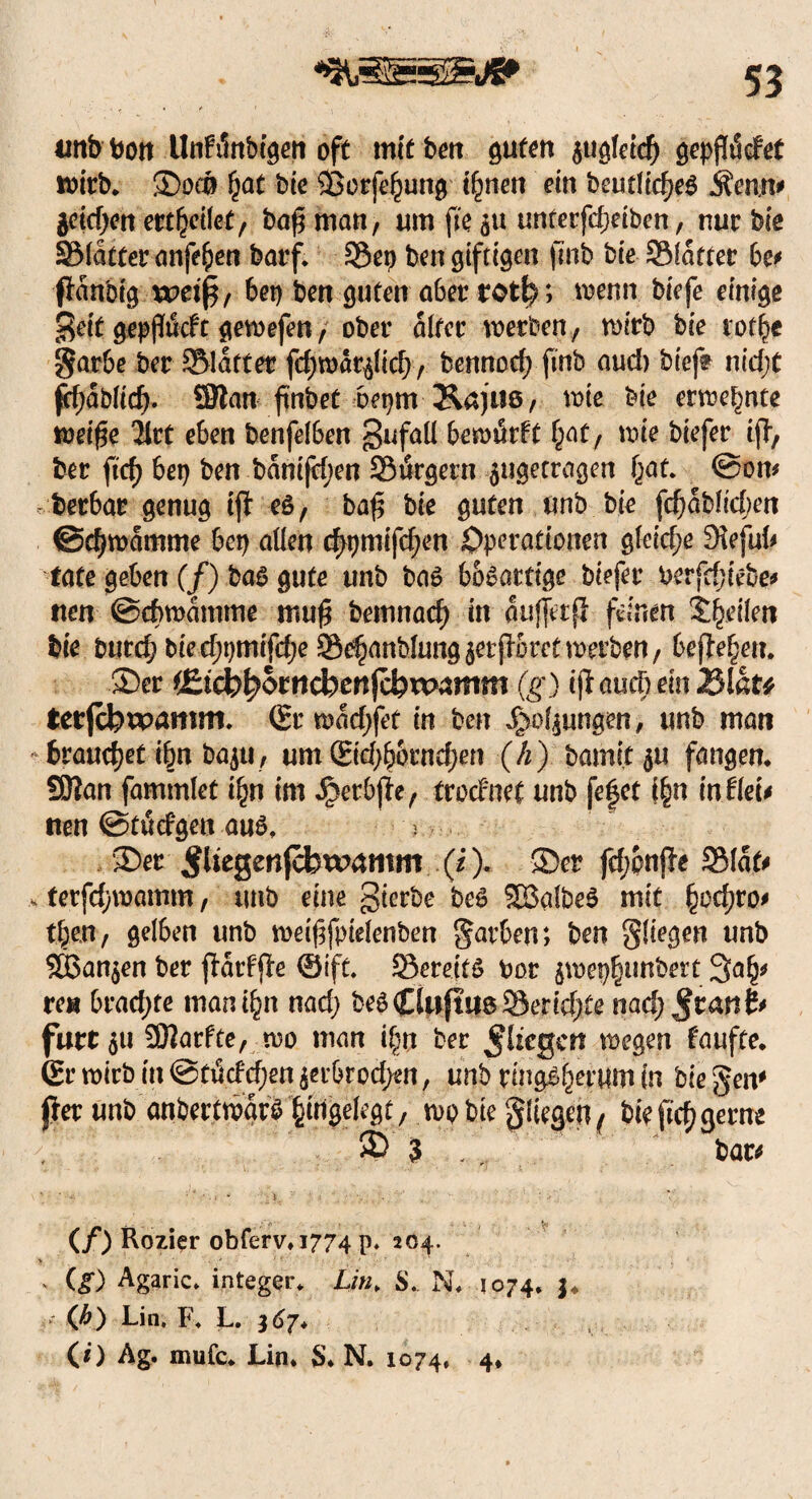 unbbon Unfänbtgen oft mit ben guten $ugfetd) gepj!ädet wirb. Spco £at bie ©orfeJjung ifynen ein beudtd?e$ Äemt* $cid)en erteilet, baß man, um fte $u unterfdjetbcn, nur bie SMatter anfefcen barf. SÖep ben giftigen finb bie SMafter bc* pan'oig u?etp, bet) ben guten aber totfe; wenn biefe einige geit gepflucft gewefen, ober alter werben , wirb bie rot^e garbe ber ^Blatter fdjwär^id), bennod; finb and) biefe nid;t pfjabücf). SJlan fi'nbet bepm Äajus, wie bie ernennte wei£e 2lrt eben benfelben gufaü bewärft §at, wie biefer tp, ber ftd) bei) ben bäntfdjen SiSrgern $ugetragen ijat* ©on* berbar genug tfl eö, baf$ bie guten unb bie fd)äbft'djen ©djmcimme bet) allen <$pmifd)en Operationen gleid;e Sfafuf* täte geben (/) ba£ gute unb ba£ bösartige biefer berfdjiebe* tten ©cbwämme mu$ bemnacf) in auffetfi feinen 'teilen bie burc^ bied;pmifd;e Se^anblung^erpretwerben, befielen. Ser i£i(btyomd)enfcbxK>amm (g) iß aucb ein JSlat* tetfcferparmtw ®rwäd)fet in ben Jgwfyungen, unb man brauchet i§n bagi , um ©d;bornef)en (h) bamit^u fangen. 9Ran fammlet t£n im Jperbpe, trocfnet unb fe|et f§n in.Heu tten ©tätigen au£* ^ Ser ^ltegen(cbw4mm (0- Ser fd;onf?e 2Mät* *■ terfdjwamm, ttnb eine gierbe be$ 2B3aIbe$ mit §od)ro> t^en, gelben unb weifsfpieienben §arben; ben fliegen unb ©Sanken ber parf'pe ©ift. -Bereits bor jwep|unbert rea brachte man i£n nad) beSCüiftiis Berichte nadj^cartfr furt 311 30?arfte, wo man i^rt ber fliegen wegen faufte. (Er wirb in @tüdd;en $erbrod;en, unb ringsherum in bie gern per unb anbertwärS Angelegt, wpbte fliegenf bie ftd) gerne ® 3 bar* , ••* 1: ■ • • ' • ; ’ . J * V , ' • / ' V (/) Rozier obferv.1774 p* 204. - (£) Agaric* integer* Lin* S*. N. 1074, j. (fi) Lin. F* L. 367* (i) Ag. mufc* Lin* S. N. 1074, 4*