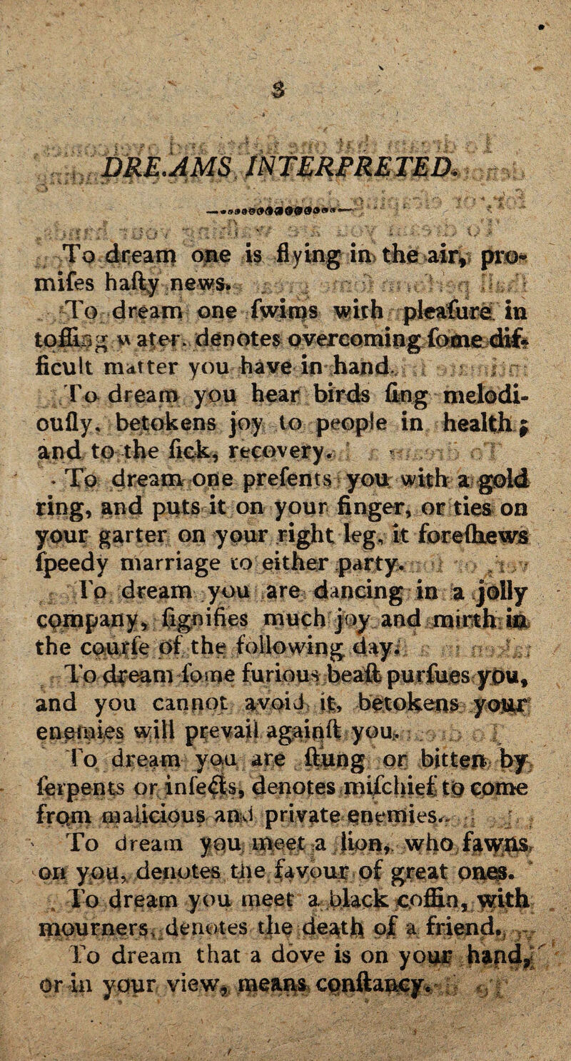 s dre ams interpretedi > fV ' & ' [ i; ‘ j ' i* i.. UV Tp. dream cme is flying in> the ahv pro* mifes hafty news* To dream one fwiros with pleafure in toffing u ater. denotes overcoming feme difc iicult matter you have in hand, ; To dream you hear birds flog melodi- oufly, betokens joy to people in health y and to the fick, recovery. - ♦ To dream one prefents you with a gold ring, and puts it on your finger, or ties on your garter on your right leg, it forefhews fpeedy marriage to-either party. To dream you are dancing in a jolly Company, fignifies much joy and mirth: i#b the cputfe of the following dayi To dream Tome furious beaffc purfues ybut and you cannot avoid it, betokens your enemies will prevail agaipft you-. To dream you are ftiing or bitteu by ferpents or infers, denotes mifchief to come from malicious and private enemies.- To dream you meet# lion* whoTaw$& on you, denotes tiie favour of great ones. I’o dream you meet a black coffin, with mourners, denotes the death of a friend* To dream that a dove is on your h&nd* or in your view* mea^scpftftancy. •* » w -