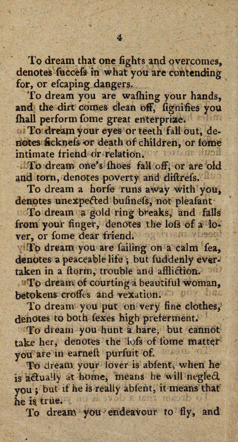 To dream that one fights and overcomes, denotes fuccefs in what you are contending for, or efcaping dangers. To dream you are waffling your hands, and the dirt comes clean off, fignifies you fflall perform fome great enterprize. To dream your eyes or teeth fall out, de¬ notes ficknefs or death of children, or feme intimate friend or relation. To dream one’s fhoes fall off, or are old and torn, denotes poverty and diffrefs. To dream a horfe runs away with you, denotes unexpected bufinefs, not pleafant To dream a gold ring breaks, and falls from your finger, denotes the lofs of a lo¬ ver, or fome dear friend. To dream you are failing on a calm fea, denotes a peaceable life ; but fuddenly ever- taken in a (form, trouble and affliction. To dream of courting a beautiful woman, betokens crofts and vexation. To dream you put on very fine clothes, denotes to both fexes high preferment. To dream you hunt a hare, but cannot take her, denotes the iofs of fome matter you are in earneit purfuit of. To dream your lover is abfent, when he is actually at home, means he will neglect you ; but if he is really abfent, it means that he is true. To dream you endeavour to fly, and