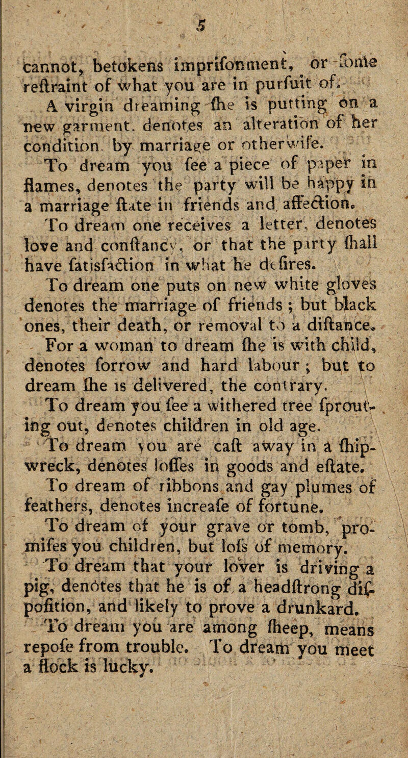 Cannot, betokens imprifonment, ^ or ionie r eft rain t of what you are in purfuit of, A. virgin dreaming {he is putting on a new garment, denotes an alteration of her condition by marriage or otherwife. To dream you fee a piece of paper in flames, denotes the party will be haippy in a marriage ftate in friends and, affection* To dream one receives a letter, denotes love and conftancy, or that the party (hail have fatisfaclion in what he defires. To dream one puts on new white gloves denotes the marriage of friends ; but black ones, their death, or removal to a diftance* For a wojnan to dream (he is with child, denotes forrow and hard labour ; but to dream fhe is delivered, the contrary. To dream you fee a withered tree fprout- ing out, denotes children in old age. To dream \ou are caft away in a (hip- wreck, denotes Ioffes in goods and eftate. To dream of ribbons and gay plumes of feathers, denotes increafe of fortune. To dream of your grave or tomb, pro- mifes you children, but lofs of memory. To dream that your lover is driving a pig, denotes that he is of a headftrong dif- pofition, and likely to prove a drunkard. To dream you are among fheep, means , repofefrom trouble. To dream you meet a flock is lucky.