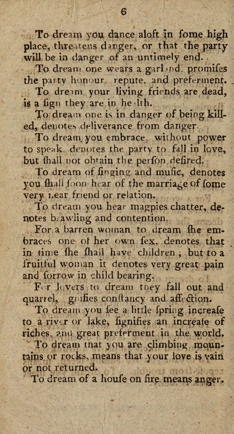 To dream you dance aloft in fome high place, -.threatens danger, or that the party will be in danger of an untimely end. To dream one wears a gar! mdl promifes the party honour repute, and preferment. To dream your living friends are dead, is a fign they are in he 1th. To dream one is in danger of being kill¬ ed, denotes deliverance from danger. To dreary you embrace without power to speak denotes the party to fall in love, but fhall not obtain the perfon defired. To dream of finging and mufic, denotes you {hall ioon hear of the marriage of fome very near friend or relation. To dream you hear magpies chatter, de¬ notes brawling and contention. For a barren woman to dream fhe em¬ braces one of her own fex, denotes that in tinie (he (hall have children , but to a fruitful woman it denotes very great pain and forrow in child bearing. F‘ r Movers to dream tney fall out and quarrel, gi ifi.es constancy and afie&ion. To dream you fee a little fpring increafe to a riv‘r or lake, fignifies an increale of riches anti great preferment in the world. v To dream tnat you are climbing moun¬ tains or rocks, means that your love is vain or not returned. To dream of a houfe on firp means anger.