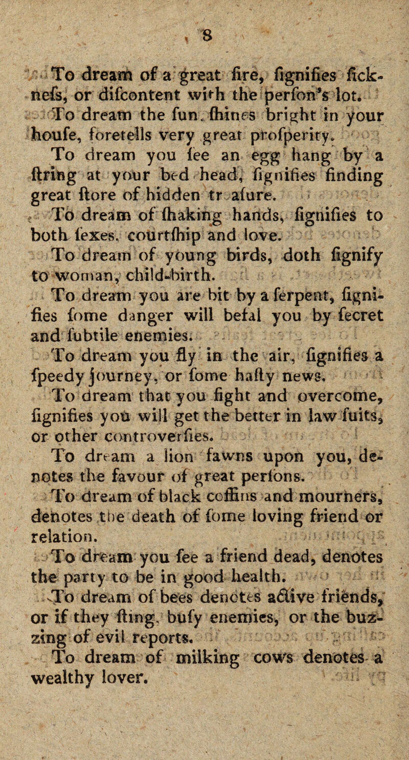 To dream of a great fire, fignifies fick- nefs, or difcontent with the perfon’s lot. To dream the fun. fliines bright in your houfe, foretells very great profperiry. To dream you lee an egg hang by a firing at your bed head, fignifies finding great ftore of hidden tr alure. To dream of (baking hands, fignifies to both. (exes, courtlhip and love. To dream of young birds, doth fignify to woman, child-birth. To dream you are bit by a ferpent, figni¬ fies fome danger will befal you by fecret and fubtile enemies. To dream you fly in the air, fignifies a fpeedy journey, or fome hafty news. To dream that you fight and overcome, fignifies you will get the better in law fuits, or other controversies. To dream a lion fawns upon you, de¬ notes the favour of great perlons. To dream of black coffins and mourners, denotes the death of (brne loving friend or relation. To dream you fee a friend dead, denotes the party to be in good health. -To dream of bees denotes a&ive friends, or if they ftmg. bufy enemies, or the buz¬ zing of evil reports. - To dream of milking cows denotes a wealthy lover.