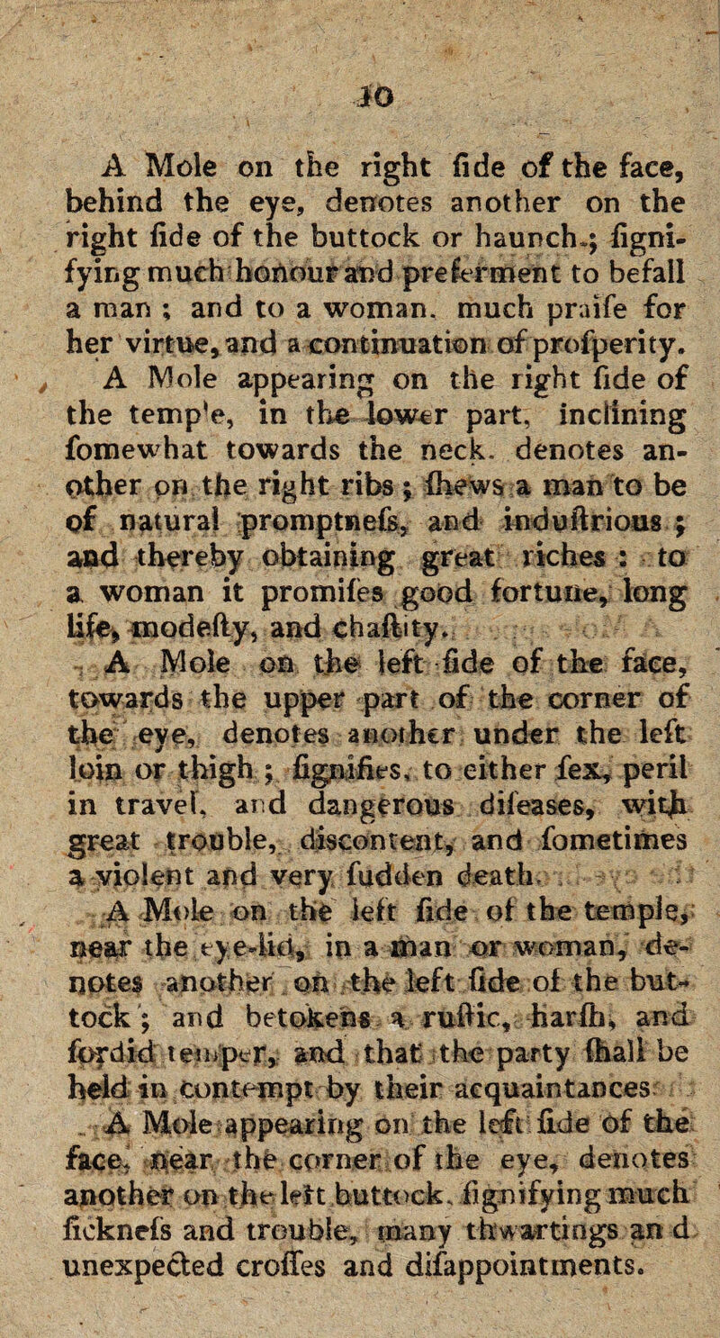 A Mole on the right fide of the faee, behind the eye, denotes another on the right fide of the buttock or haunch.; figni- fying much honour and preferment to befall a man ; and to a woman, much praife for her virtue, and a continuation of profperity. A Mole appearing on the right fide of the temp‘e, in the lower part, inclining fomewhat towards the neck, denotes an¬ other on the right ribs ; fhews a mail to be of natural promptnefs, and induftrioas ; and thereby obtaining great riches : to a woman it promifes good fortune, long life, modefty, and chaftity* A Mole on the left fide of the face, towards the upper part of the corner of the eye, denotes another under the left loin or thigh ; figniiies, to either fex, peril in travel, and dangerous difeases, with great trouble, discontent, and fometimes a violent and very fudden death-n n A Mole on the left fide of the temple, ne%r the tye4io, in a man or woman, de¬ notes another on the left fide of the but¬ tock ; and betokens a rufiic, harfti, and fordid temper, and that the party fhali be held in contempt by their acquaintances . A Mole appearing on the left fide of the face! near the corner of the eye, denotes another on the kit buttock, fignifying much ficknefs and trouble, many thwartings an d unexpected croffes and difappointments.